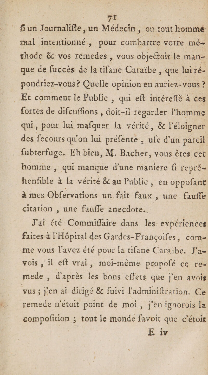 7r fi un Journalifte, un Médecin , on tout homme mal intentionné , pour combattre votre mé- diode & vos remedes , vous obje61:oit le man¬ que de fuccès Je la tifane Caraïbe , que lui ré¬ pondriez-vous ? Quelle opinion en auriez-vous ? Et comment le Public , qui eft intéreffé à ces fortes de difcufîions , doit-il regarder l’homme qui, pour lui mafquer la vérité, 8c l’éloigner des fecours qu’on lui préfente 9 ufe d’un pareil fubterfuge. Eh bien, M* Bâcher, vous êtes cet homme , qui manque d’une maniéré fi repré- \ . henfible à la vérité 8c au Public , en oppofant à mes Obfervatîons un fait faux 5 une faufTe citation , une faufTe anecdote» „ J’ai été CommifTaire dans les expériences faites à l’Hôpital des Gardes-Françoifes, com¬ me vous l’avez été pour la tifane Caraïbe. J’a- vois , il eft vrai , moi-même propofé ce re- mede , d’après les bons effets que j’en avois vus ; j’en ai dirigé 8c fuivi i’adminiftration. Ce remede n’étoit point de moi , j’en ignorois la compofition i tout le monde favoit que c’étoit