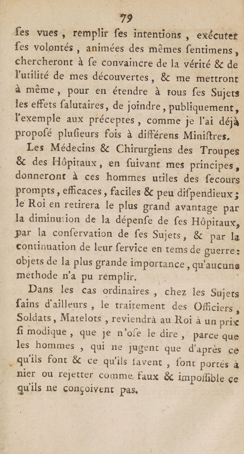 fes vues , remplir fes intentions , exécuter fes volontés , animées des mêmes fentimens , chercheront à fe convaincre de la vérité Sc de Futilité de mes découvertes, & me mettront à même , pour en étendre à tous fes Sujets les effets falutaires, de joindre, publiquement, l'exemple aux préceptes , comme je l’ai déjà propofé plufieurs fois à différons Minières. Les Médecins Sc Chirurgiens des Troupes & des Hôpitaux, en fuivant mes principes, donneront à. ces hommes utiles des fecours prompts, efficaces, faciles Sc peu difpendieux j le Roi en îetheia le plus grand avantage par la diminution de la dépenfe de fes Hôpitaux, par la confervation de fes Sujets, Sc par la continuation de leur fervice en tems de guerre ; objets de la plus grande importance, qu’aucuns méthode n’a pu remplir. Dans les cas ordinaires , chez les Sujets fains d’ailleurs , le traitement des Officiers Soldats, Matelots , reviendra au Roi à un prix fi modique , que je n o.e le dire , parce que les hommes , qui ne jugent que d’après ce quiis font Sc ce qu’ils lavent , font portés à nier ou rejetter comme faux & impoiïïble ce qu’ils ne conçoivent pas.