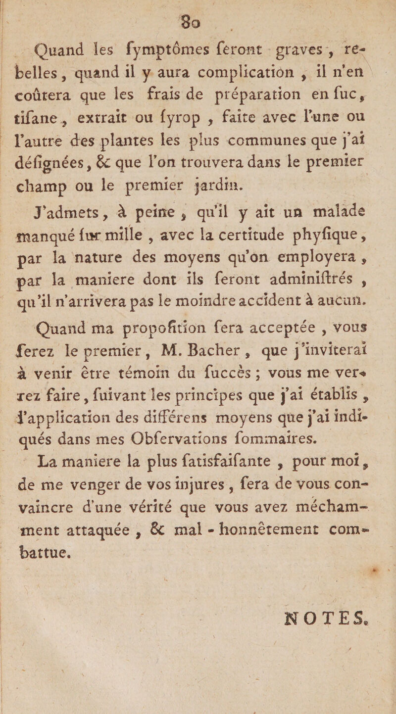 3o Quand les fymptômes feront graves , re¬ belles , quand il y aura complication , il n’en coûtera que les frais de préparation enfuc, tifane y extrait ou (yrop , faite avec l’une ou l’autre des plantes les plus communes que j’ai défignées, & que l’on trouvera dans le premier champ ou le premier jardin. J’admets, à peine * qu’il y ait un malade manqué fur mille , avec la certitude phyfique, par la nature des moyens qu’on employera , par la maniéré dont ils feront adminiftrés , qu’il n’arrivera pas le moindre accident à aucun. Quand ma proportion fera acceptée , vous ferez le premier , M. Bâcher , que j’inviterai à venir être témoin du fuccès ; vous me ver<* xez faire, fuivant les principes que j’ai établis , l’application des différens moyens que j’ai indi¬ qués dans mes Obfervations fommaires. La maniéré la plus fatisfaifante , pour moi, de me venger de vos injures , fera de vous con¬ vaincre d’une vérité que vous avez mécham¬ ment attaquée , & mal - honnêtement com~ battue. NOTES»