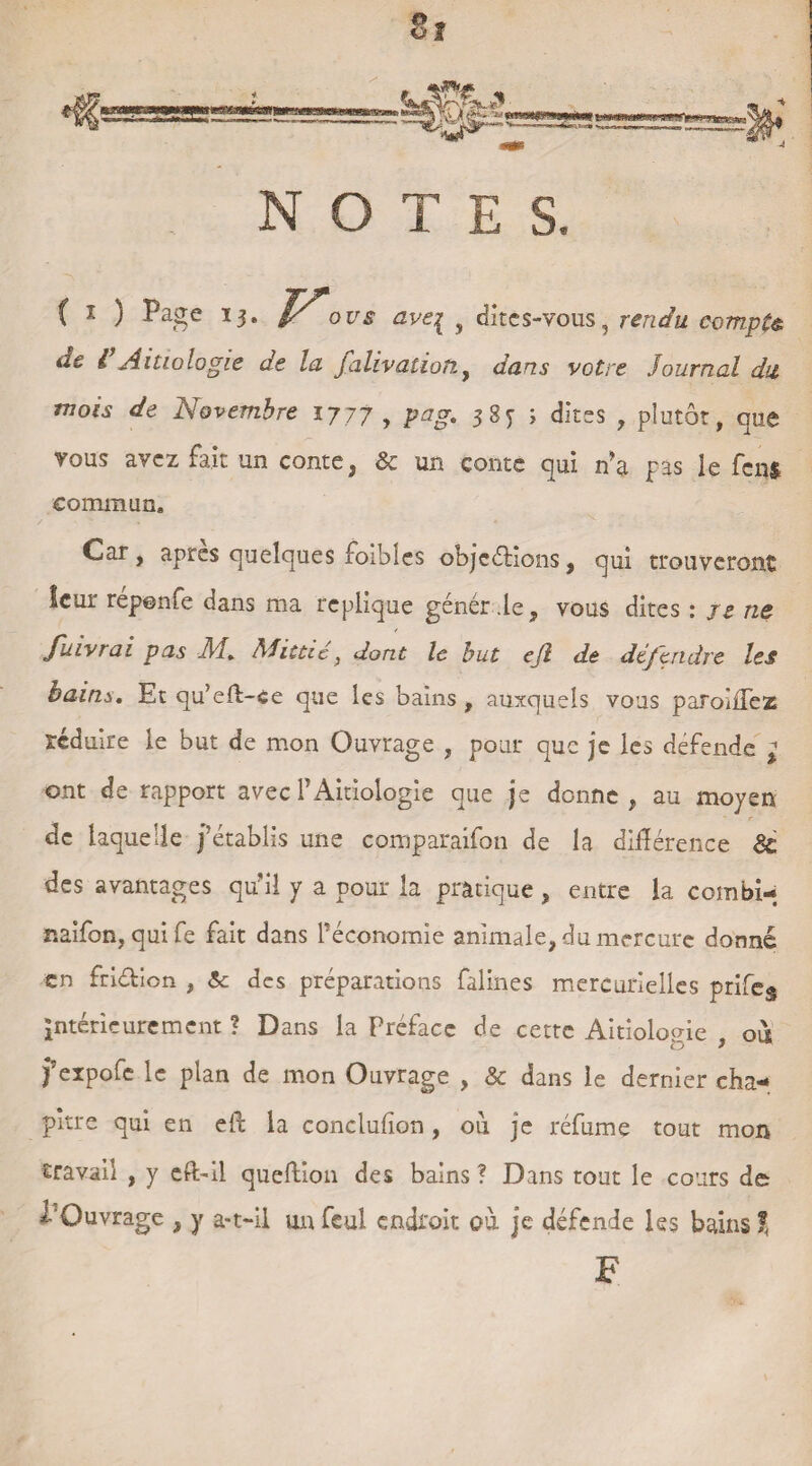 8î îv, ^ S** '•'- MRtonMn«K NOTES, ( ! ) Page 13. I/o us av€{ v dites-vous, rendu compte de VAitiologie de la falivatioti, dans votre Journal du mois de Novembre 1777 , 385- ; dites , plutôt, que vous avez fait un conte, & un conte qui n’a pas le fcn$ commun. Car, aptes quelques foibîes objcéHons, qui trouveront îcur réponfe dans ma répliqué génér .le, vous dites : je ne Juivrai pas AJ, AJittie} dont le but ejl de dépendre les bains. Et qu’eft-èe que les bains , auxquels vous paroiiTez réduire le but de mon Ouvrage , pour que je les défende } ont de rapport avec T Aitiologie que je donne, au moyen de laquelle j’établis une comparaifon de la différence & des avantages qu'il y a pour la pratique, entre la combi- naifon, quife fait dans l’économie animale, du mercure donné en friétion , & des préparations faillies mercurielles prifeg intérieurement ? Dans la Préface de cette Aitiologie , où ? expofe le plan de mon Ouvrage , & dans le dernier cha¬ pitre qui en elb la conclufîon, où je réfume tout mon travail , y eft-il queftion des bains ? Dans tout le cours de l'Ouvrage , y a-t-il un feu! endroit où je défende les bains % F