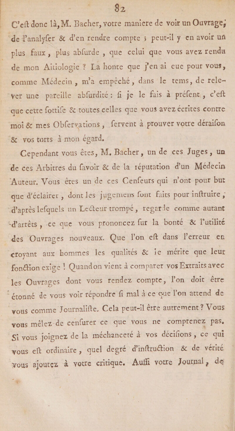 §2 C’eftdonc îà,M. Bâcher, votre maniéré de voir un Ouvragej de Fanalyfer 8c d’en rendre compte > peut-il y en avoir uû plus faux, plus abfurde , que celui que vous avez rendu de mon Aitiologie ? La honte que j’en ai eue pour vous, comme Médecin , m’a empêché, dans le tems, de rele¬ ver une pareille abfurdité : fi je le fais à préfent , c’eft que cette fottife 8c toutes celles que vous avez écrites contre moi & mes Obfervations, fervent à prouver votre déraifon & vos torts à mon égard. Cependant vous êtes, M. Bâcher, un de ces Juges, un de ces Arbitres du favolr 8c de la réputation d’un Médecin Auteur. Vous êtes un de ces Cenfeurs qui n’ont pour but que d’éclairer , dont les juge mens font faits pour inftruire , d’après lefquels un Leélcur trompé , regarle comme autant 'd’arrêts , ce que vous prononcez fur la bonté & l’utilité des Ouvrages nouveaux. Que l’on eft dans l’erreur en croyant aux hommes les qualités 8c ie mérite que leur fonéHon exige ! Quand on vient à comparer vos Extraits avec les Ouvrages dont vous rendez compte, l’on doit être étonné de vous voir répondre fi mal à ce que l’on attend de vous comme Journalise. Cela peut-il être autrement ? Vous vous mêlez de cenfurer ce que vous ne comprenez pas. Si vous joignez de la méchanceté à vos décidons , ce qui vous eft ordinaire , quel degré d’inftrudion & de vérité Vous ajoutez à votre critique. Audi votre Journal t de y