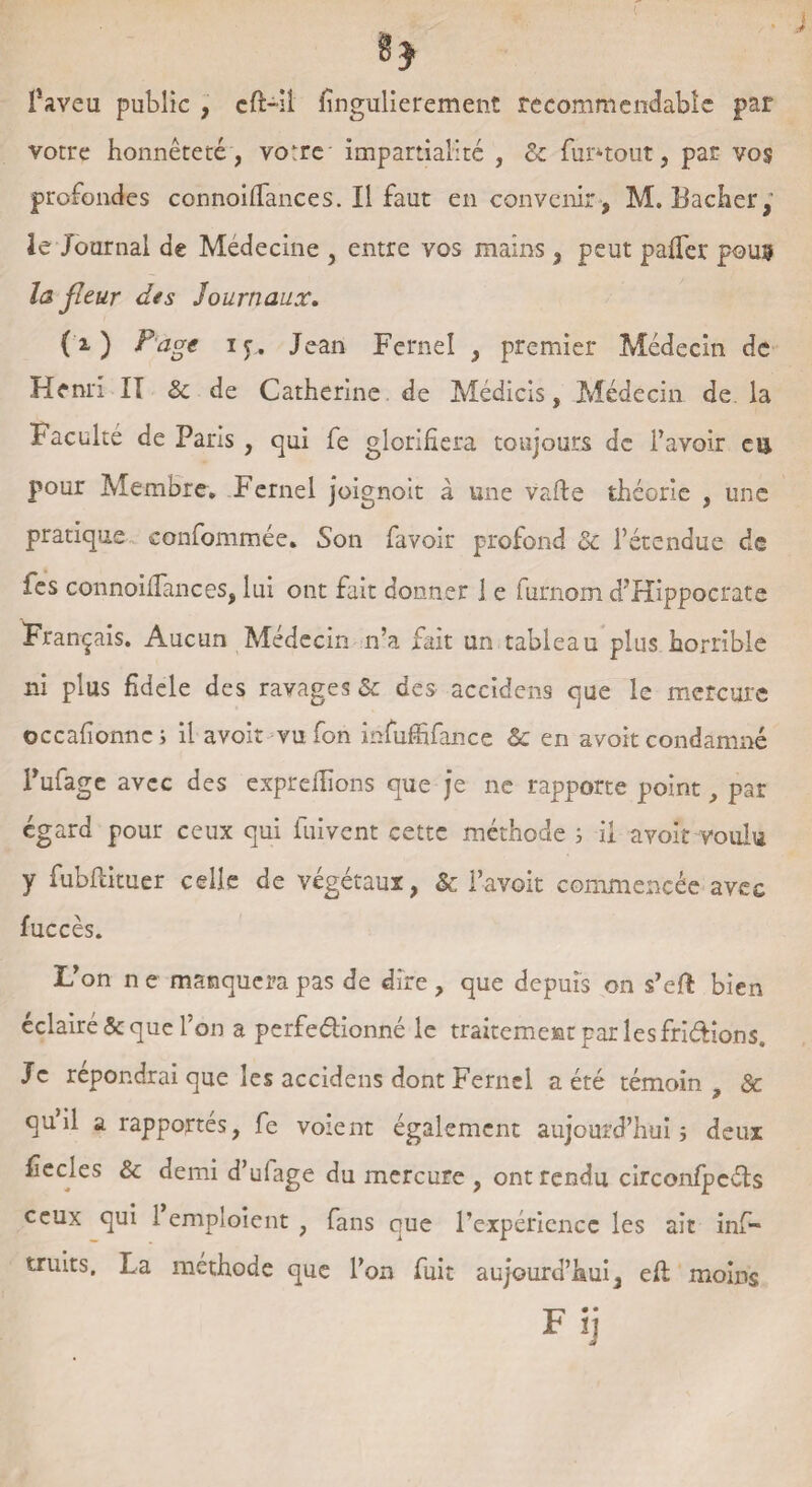 faveu public , cft-îi fingulierement recommendablc par votre honnêteté, votre impartialité , & fm>tout, par vos profondes connoifiances. Il faut en convenir , M. Bâcher le Journal de Medecine , entre vos mains, peut pafifer fous la fleur des Journaux. CO P'àge iy. Jean Fernel , premier Médecin de Henri II & de Catherine de Médicis, Médecin de la Faculté de Paris , qui fe glorifiera toujours de l’avoir eu pour Membre. Fernel joignoit à une vafte théorie , une pratique confommée. Son favoir profond & l’étendue de les connoifiances, lui ont fait donner 1 e furnom d’Hippocrate Français. Aucun Médecin n’a fait un tableau plus horrible ni plus fidele des ravages & des aceidens que le mercure occafionncj il avoir vu fon mfuffifance &c en avoit condamné l’ufage avec des exprefiions que je ne rapporte point, par égard pour ceux qui fuivent cette méthode ; il avoir voulu y fubftituer celle de végétaux, & l’avoit commencée avec fuccès. L’on n e manquera pas de dire , que depuis on s’eft bien éclairé & que l’on a perfe&ionné le traitement par les fri&ions. Je répondrai que les aceidens dont Fernel a été témoin t Sc qu’il a rapportés, fe voient également aujourd’hui ; deux fiecles & demi d’ufage du mercure , ont rendu circonfpcéts ceux qui 1 emploient , fans que l’expérience les ait inf- truits. La méthode que l’on fuit aujourd’hui, efi moins Fij