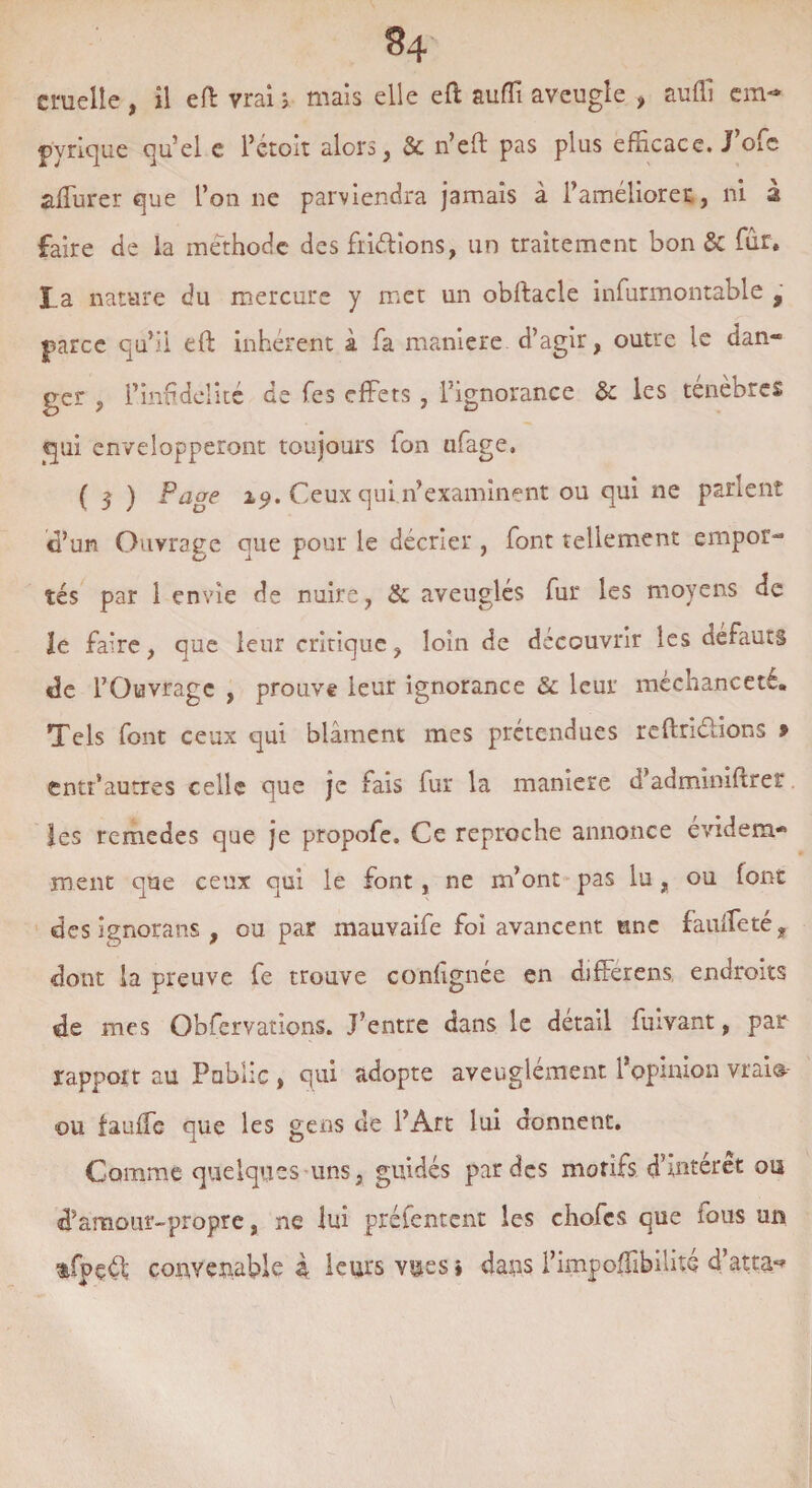 84 cruelle , il eft vrai ; mais elle efi: suffi aveugle , suffi cm-* pvrique qu’el e rétoit alors, & n’eft pas plus efficace. J’ofe afTurer que l’on ne parviendra jamais à l’améliorer, ni à faire de la méthode des fiiélions, un traitement bon & fur. I.a nature du mercure y met un obftacle infurmontable 9 parce qu’il eft inhérent à fa maniéré d’agir, outre le dan¬ ger , l’infidelité de fies effets , l’ignorance & les ténèbres qui envelopperont toujours Ion ufiage. ( 5 ) Page 19. Ceux qui 11’examinent ou qui ne parlent d’un Ouvrage que pour le décrier , font tellement empor¬ tés par 1 envie de nuire, & aveuglés fur les moyens de le faire, que leur critique, loin de découvrir les defauts «3e l’Ouvrage , prouve leur ignorance & leur méchanceté. Tels font ceux qui blâment mes prétendues reftriélions » entt’autres celle que je fiais fur la maniéré d’adminiftrer les remedes que je propofe. Ce reproche annonce évidem¬ ment que ceux qui le font, ne m’ont pas lu, ou font des ignorans , ou par mauvaife foi avancent une faiifTeté? dont la preuve fie trouve confignée en difFerens endroits de mes Observations. J’entre dans le détail Suivant, par rapport au Public , qui adopte aveuglément l’opinion vraio- ou fauffe que les gens de l’Art lui donnent. Comme quelques uns, guidés par des motifs d’intérêt ou d’amour-propre, ne lui préfentent les chofics que fous un tfpçéfi convenable à leurs vues » dans l’impoffibilité d’atta**