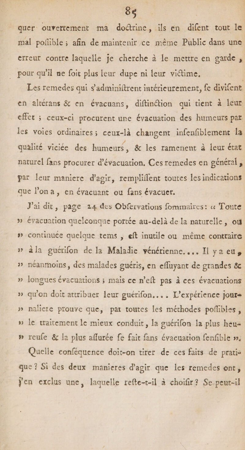 *1 quer ouvertement ma doctrine, ils en difent tout le mal polilble i afin de maintenir ce même Public dans une erreur contre laquelle je cherche à le mettre en garde , pour qu’il ne foit plus leur dupe ni leur vlélimc. Les remedes qui s’adminklrent intérieurement, fe divifent en altérans & en évacuans, diftinétion qui tient à leur effet 5 ceux-ci procurent une évacuation des humeurs par les voies ordinaires ; ceux-là changent infenfiblement la qualité viciée des humeurs, & les ramènent à leur état naturel fans procurer d’évacuation. Ces remedes en général, par leur maniéré d’agir, rempMent toutes les indications que l’on a , en évacuant ou fans évacuer. j’ai dit, page 14 des Observations fommaircs: u Toute 5> évacuation quelconque portée au-delà de la naturelle , ou » continuée quelque tems , eft inutile ou même contraire }> à la guérifon de la Maladie vénérienne.... Il ya eu, ” néanmoins, des malades guéris, en effuyant de grandes 8c » longues évacuations j mais ce n’eû: pas à ces évacuations » qu’on doit attribuer leur guérifon.... L’expérience jour- » naüeie prouve que, par toutes les méthodes poflibles , »> le traitement le mieux conduit, la guérifon la plus heu- ï> reufe 6c la plus allurée fe fait fans évacuation fenhble >?. Quelle conféquence doit-on tirer de ces faits de prati¬ que ] Si des deux maniérés d’agir que les remedes ont, fen exclus une, laquelle refte-t-il à choilîr? Se peut-il