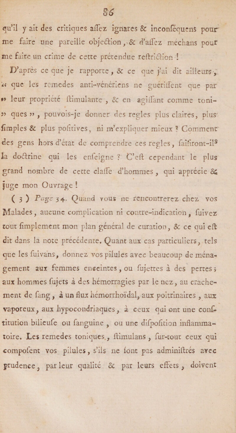 qu’il y ait des critiques allez ignares Sc inconféqucns pour me faire une pareille objection, & d’aifez méchans pour me faite un crime de cette prétendue reftriâdon ï D’après ce que je rapporte , & ce que j’ai dit ailleurs -, h que les remedes anti-vénériens ne guérilfent que par » leur propriété ftimulante , & en agi (Tant comme toni- » ques v , pouYois-je donner des réglés plus claires, plus fîmpîes 8c plus pofltives, ni m’expliquer mieux ? Comment des gens hors d’état de comprendre ces réglés, faîflront-il5 la doélrine qui les enfeigne ? C’eft cependant le plus grand nombre de cette claife d’hommes , qui apprécie fuge mon Ouvrage ! ( 3 ) 3 4* Quand vous ne rencontrerez chez yos Malades, aucune complication ni contre-indication, fuivez tout Amplement mon plan général de curation, & ce qui eft dit dans la note précédente. Quant aux cas particuliers, tels que les fuivans, donnez vos pilules avec beaucoup de ména¬ gement aux femmes enceintes, ou fujettes à des pertes i aux hommes fujets à des hémorragies par le nez, au crache¬ ment de fang, à un flux hémorrhoïdal, aux poitrinaires, aux vaporeux, aux hypocondriaques, à ceux qui ont une conf- titution bilieufe ou fanguine , ou une difpofîtion inflamma¬ toire. Les remedes toniques., ftimulans , fur-tout ceux qui compofent vos pilules, s’ils ne font pas adminiflrés avec grudence ? par leur qualité 8c par leurs effets, doivent