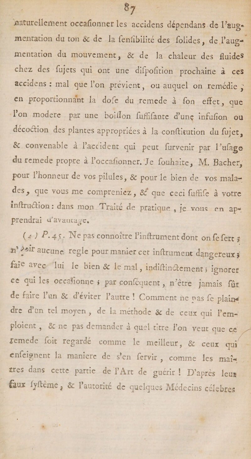 Naturellement occaflonner les accidens dépendans de Faug* mentation du ton & de la fenubiiité des folides, de l’aug¬ mentation du mouvement, & de la chaleur des fluides chez des fujets cjui ont une difpofition prochaine à ces accidens : mal que l’on .prévient, ou auquel on remédie en proportionnant la do;e du remede à fon effet, que 1 on modéré par une bodlon fiiffifante d’unç infufion ou décoétion des plantes appropriées à la conftitution du fujet, &c convenable a l’accident qui peut furvenir par l’ufage du remede propre à l’occafionner. Je fouhaite, M. Bâcher, pour 1 honneur de vos pilules, & pour le bien de vos mala¬ des, que vous me compreniez, & que ceci fuffife à votre mftruéhon : dans mon Traite de pratique , je vous en ap¬ prendrai u'avantage. ( d ) 4 J • FTe pas connonre 1 mftrument dont on feferc $ • ^ îP Mir aucune réglé pour manier cer inftrument dangereux* faie avec lui le bien & le mal, indiftindement3 ignorer ce qui les occasionne * par çonféquent, mètre jamais fûr de faire l’un 3c d’éviter l’autre ! Comment ne nas fe plaint dre d’ün tel moyen , de la méthode & de ceux qui l’em¬ ploient , 3c ne pas demander à quel titre l’on veut que ce lemede foit regardé comme le meilleur, 3c ceux qui enfeignent la maniéré de s’en fervir , comme les maî¬ tres dans cette partie de l’Art de guérir ! D’après leus faux lyffème} 3c l’autorité de quelques Médecins célébrés