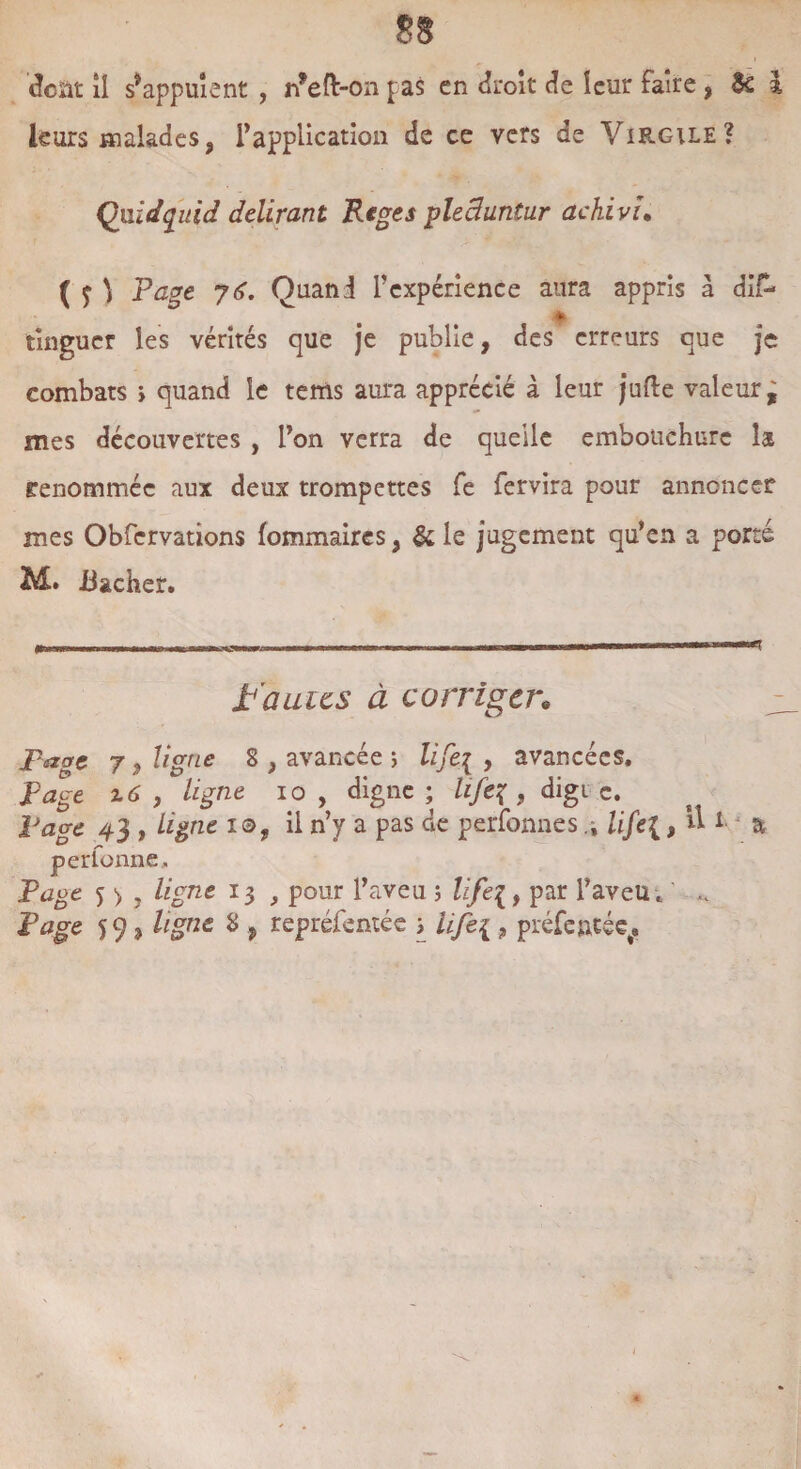 dcàt il s’appuient , n’eft-on pas en droit de leur faire , 3c l leurs malades9 l’application de ce vers de Virgile? Qmdquid délirant Riges plechintur achivu ( f ) Page y 6. Quand l’expérience aura appris à di£* * tingucr les vérités que je publie, des erreurs que je combats > quand le tems aura apprécié à leur jufte valeur^ mes découvertes , l’on verra de queile embouchure h renommée aux deux trompettes fe fervira pour annoncer mes Obfervations fommaircs, & le jugement qu’en a porté M. Bâcher. fautes à corriger* page 7, ligne 8 , avancée ; lifeg , avancées. page z6 j ^ligne io , digne ; life% , digi c. Page 43 , ligne 10, il n’y a pas de perfonnes .i life{, & 1 & perfonne. Page 5 > , ligne 13 , pour l’aveu ; lifei, par l’aveu . .. Page 59 j ligne 8 , repréfentée ; life{ 9 préfentée.
