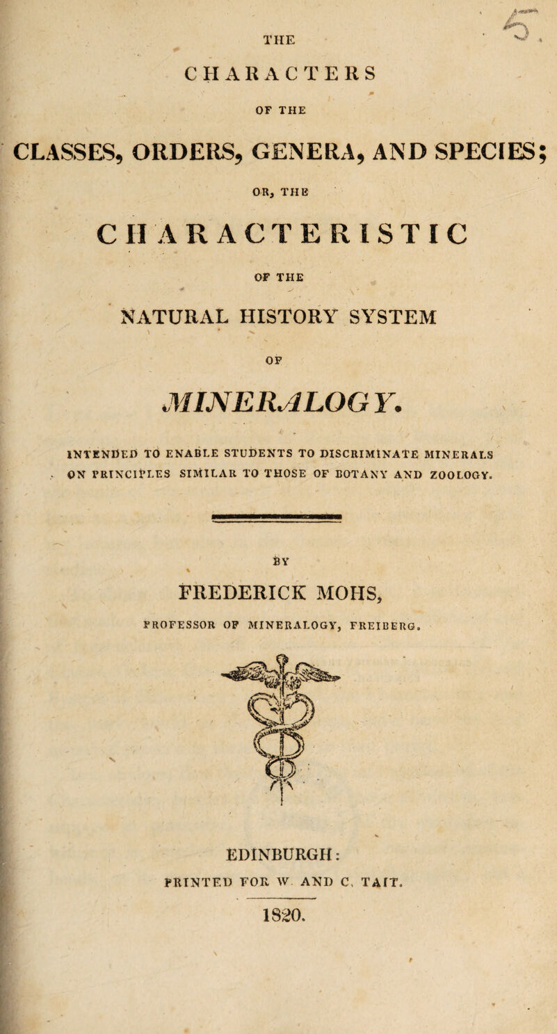 THE A <***«» jf~\ CHA R ACTE R S OF THE CLASSES, ORDERS, GENERA, AND SPECIES; OR, THE CHARACTERISTIC OF THE ■4 «. NATURAL HISTORY SYSTEM OF MINERALOGY. INTENDED TO ENABLE STUDENTS TO DISCRIMINATE MINERALS , ON PRINCIPLES SIMILAR TO THOSE OF BOTANY AND ZOOLOGY. BY FREDERICK MOHS, PROFESSOR OF MINERALOGY, FREIBERG. EDINBURGH: PRINTED FOR W AND C. TAIT. t 1820.