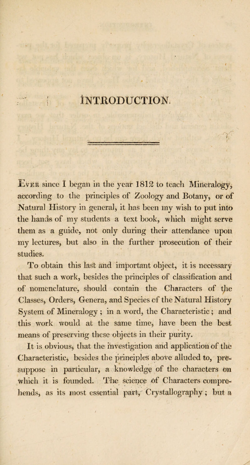 Introduction T Ever since 1 began in the year 1812 to teach Mineralogy, according to the principles of Zoology and Botany, or of Natural History in general, it has been my wish to put into the hands of my students a text book, which might serve them as a guide, not only during their attendance upon my lectures, but also in the further prosecution of their studies. To obtain this last and important object, it is necessary that such a work, besides the principles of classification and of nomenclature, should contain the Characters of tjie Classes, Orders, Genera, and Species of the Natural History System of Mineralogy ; in a wrord, the Characteristic; and this work would at the same time, have been the best means of preserving these objects in their purity. It is obvious* that the investigation and application of the Characteristic* besides the principles above alluded to, pre¬ suppose in particular, a knowledge of the characters on which it is founded. The science of Characters compre¬ hends, as its most essential part, Crystallography; but a