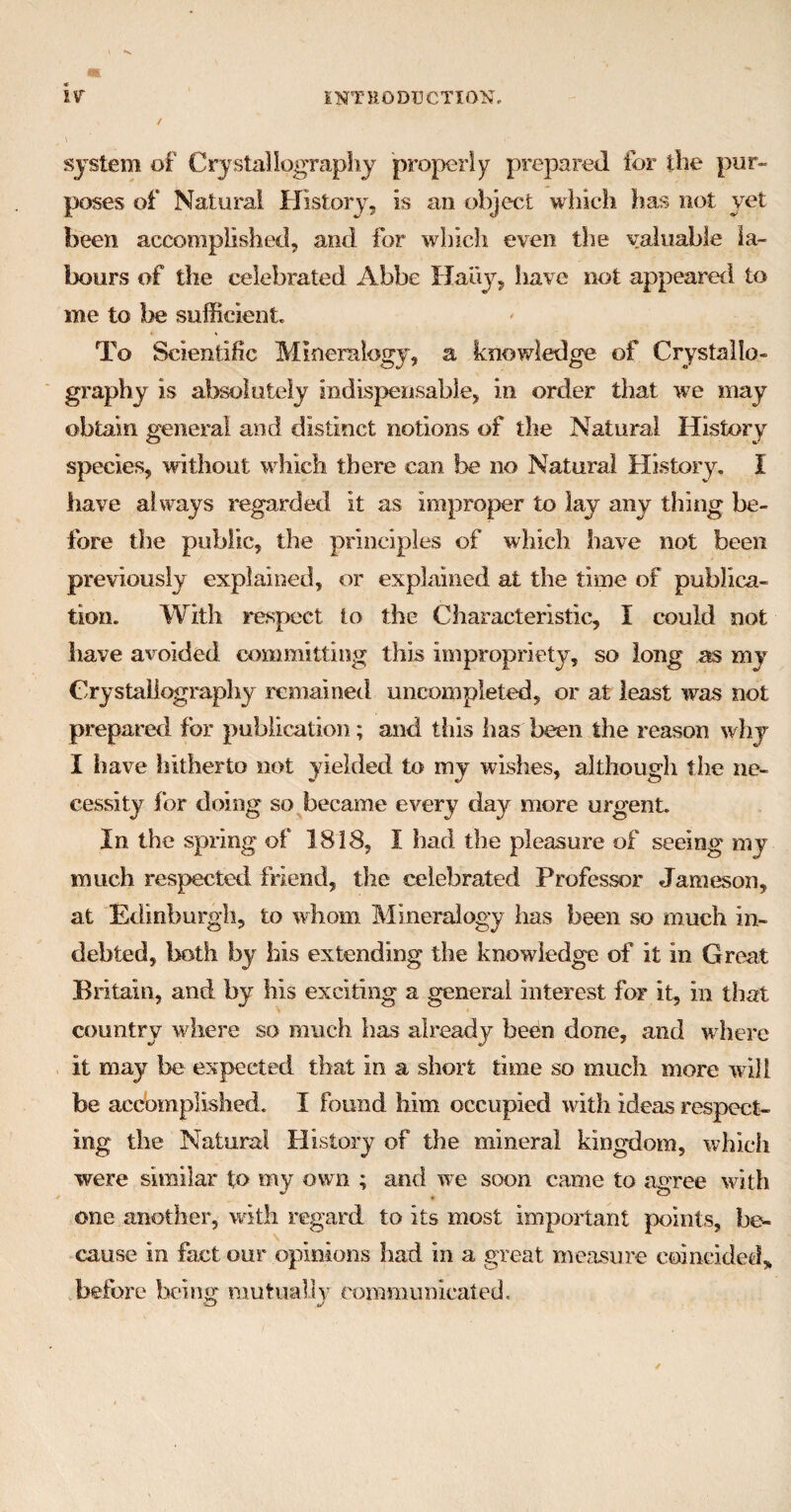 / \ system of Crystallography properly prepared for the pur¬ poses of Natural History, is an object which has not yet been accomplished, and for which even the valuable la¬ bours of the celebrated Abbe Haiiy, have not appeared to me to be sufficient. To Scientific Mineralogy, a knowledge of Crystallo¬ graphy is absolutely indispensable, in order that we may obtain general and distinct notions of the Natural History species, without which there can be no Natural History. I have always regarded it as improper to lay any thing be¬ fore the public, the principles of which have not been previously explained, or explained at the time of publica¬ tion. With respect to the Characteristic, I could not have avoided committing this impropriety, so long as mv Crystallography remained uncompleted, or at least was not prepared for publication ; and this has been the reason why I have hitherto not yielded to my wishes, although the ne¬ cessity for doing so became every day more urgent. In the spring of 1818, I had the pleasure of seeing my much respected friend, the celebrated Professor Jameson, at Edinburgh, to whom Mineralogy has been so much in¬ debted, both by bis extending the knowledge of it in Great Britain, and by his exciting a general interest for it, in that country where so much has already been done, and where it may be expected that in a short time so much more will be accomplished. I found him occupied with ideas respect¬ ing the Natural History of the mineral kingdom, which were similar to my own ; and we soon came to agree with one another, with regard to its most important points, be¬ cause in fact our opinions had in a great measure coincided* before being mutually communicated.