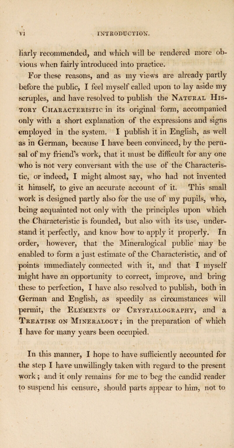 ■ i liarly recommended, and which will be rendered more ob¬ vious when fairly introduced into practice. For these reasons, and as my views are already partly before the public, I feel myself called upon to lay aside my scruples, and have resolved to publish the Natural His¬ tory Characteristic in its original form, accompanied only with a short explanation of the expressions and signs employed in the system. I publish it in English, as well as in German, because I have been convinced, by the peru¬ sal of my friend’s work, that it must be difficult for any one who is not very conversant with the use of the Characteris¬ tic, or indeed, I might almost say, who had not invented it himself, to give an accurate account of it. This small work is designed partly also for the use of my pupils, who, being acquainted not only with the principles upon which the Characteristic is founded, but also with its use, under¬ stand it perfectly, and know how to apply it properly. In order, however, that the Mineralogical public may be enabled to form a j ust estimate of the Characteristic, and of points immediately connected with it, and that I myself might have an opportunity to correct, improve, and bring these to perfection, I have also resolved to publish, both in German and English, as speedily as circumstances will permit, the Elements of Crystallography, and a Treatise on Mineralogy ; in the preparation of which I have for many years been occupied. In this manner, I. hope to have sufficiently accounted for the step I have unwillingly taken with regard to the present work; and it only remains for me to beg the candid reader to suspend his censure, should parts appear to him, not to