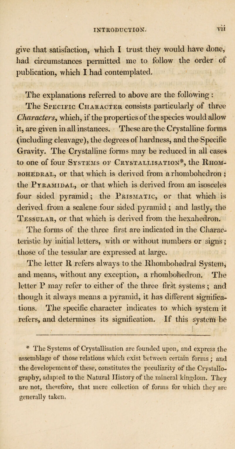 give that satisfaction, which I trust they would have done, had circumstances permitted me to follow the order of publication, which I had contemplated. The explanations referred to above are the following: The Specific Character consists particularly of three Characters, which, if the properties of the species would allow it, are given in all instances. These are the Crystalline forms (including cleavage), the degrees of hardness, and the Specific Gravity. The Crystalline forms may be reduced in all cases to one of four Systems of Crystallisation*, the Rhqm- rohedral, or that which is derived from a rhombohedron ; the Pyramidal, or that which is derived from an isosceles four sided pyramid; the Prismatic, or that which is derived from a scalene four sided pyramid ; and lastly, the Tessular, or that which is derived from the hexahedron. The forms of the three first are indicated in the Charac¬ teristic by initial letters, with or without numbers or signs; those of the tessular are expressed at large. The letter R refers always to the Rhombohedral System, and means, without any exception, a rhombohedron. The letter P may refer to either of the three first systems; and though it always means a pyramid, it has different significa¬ tions. The specific character indicates to which system it refers, and determines its signification. If this system be * The Systems of Crystallisation are founded upon, and express the assemblage of those relations which exist between certain forms ; and the developement of these, constitutes the peculiarity of the Crystallo¬ graphy, adapted to the Natural History of the mineral kingdom. They are not, therefore, that mere collection of forms for which they are generally taken.