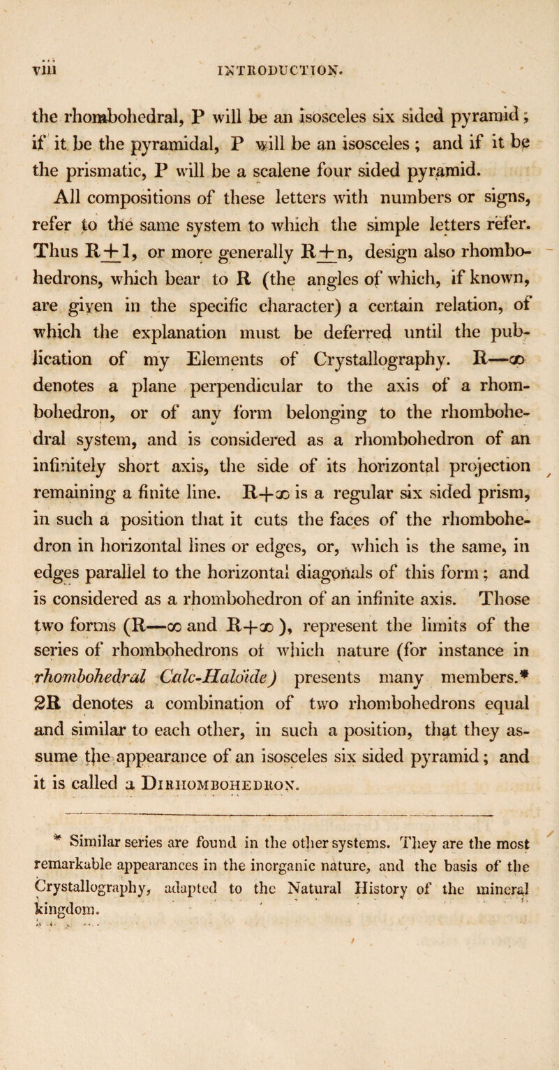 the rhombohedral, P will be an isosceles six sided pyramid; if it be the pyramidal, P will be an isosceles ; and if it be the prismatic, P will be a scalene four sided pyramid. All compositions of these letters with numbers or signs, refer to tile same system to which the simple letters refer. Thus R4-1, or more generally It 4m, design also rhombo- hedrons, which bear to R (the angles of which, if known, are giyen in the specific character) a certain relation, of which the explanation must be deferred until the pub¬ lication of my Elements of Crystallography. R—x denotes a plane perpendicular to the axis of a rhom- bohedron, or of any form belonging to the rhombohe- dral system, and is considered as a rhombohedron of an infinitely short axis, the side of its horizontal projection remaining a finite line. R-fx is a regular six sided prism, in such a position that it cuts the faces of the rhombohe¬ dron in horizontal lines or edges, or, which is the same, in edges parallel to the horizontal diagonals of this form; and is considered as a rhombohedron of an infinite axis. Those two forms (R—oo and R-f-x ), represent the limits of the series of rhombohedrons ot which nature (for instance in rhombohedral Calc-Haloide) presents many members.* 2R denotes a combination of two rhombohedrons equal and similar to each other, in such a position, that they as¬ sume tjie appearance of an isosceles six sided pyramid; and it is called a Diriiombohedkon. * Similar series are found in the other systems. They are the most remarkable appearances in the inorganic nature, and the basis of the Crystallography, adapted to the Natural History of the mineral kingdom.