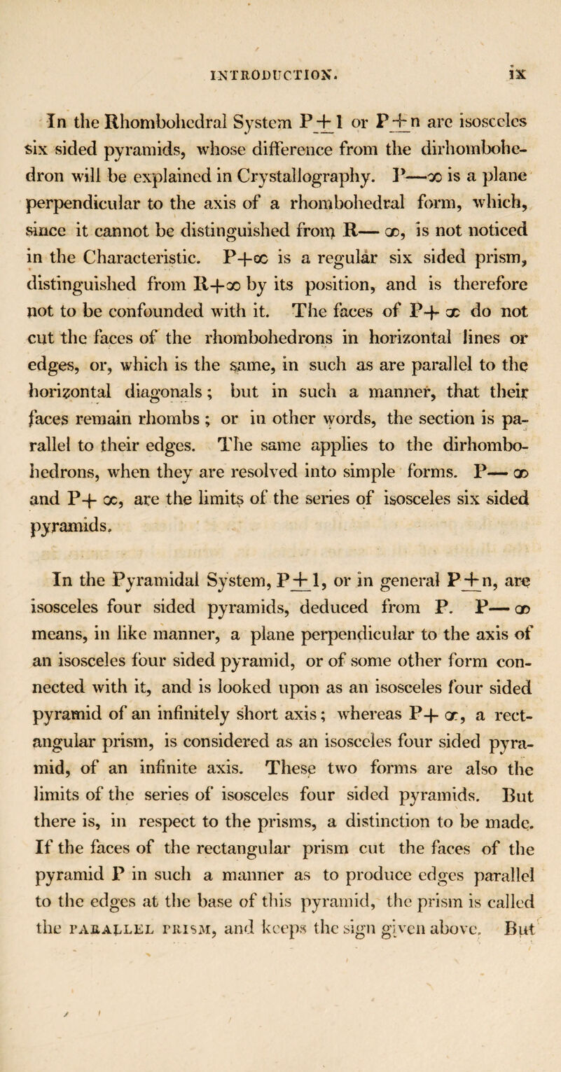 In the Rhombohedral System P +1 or P + n arc isosceles six sided pyramids, whose difference from the dirhombohe- dron will be explained in Crystallography. P-—x is a plane perpendicular to the axis of a rhombohedral form, which, since it cannot be distinguished from R— qd, is not noticed in the Characteristic. P-j-oc is a regular six sided prism, distinguished from Il+x by its position, and is therefore not to be confounded with it. The faces of P-p x do not cut the faces of the rhombohedrons in horizontal lines or edges, or, which is the same, in such as are parallel to the horizontal diagonals; but in such a manner, that their faces remain rhombs ; or in other words, the section is pa¬ rallel to their edges. The same applies to the dirhombo- hedrons, when they are resolved into simple forms. P— x and P-J- oc, are the limits of the series of isosceles six sided pyramids. In the Pyramidal System, P+_l, or in general Pj+n, are isosceles four sided pyramids, deduced from P. P— qd means, in like manner, a plane perpendicular to the axis of an isosceles four sided pyramid, or of some other form con¬ nected with it, and is looked upon as an isosceles four sided pyramid of an infinitely short axis; whereas P-f- or, a rect¬ angular prism, is considered as an isosceles four sided pyra¬ mid, of an infinite axis. These two forms are also the limits of the series of isosceles four sided pyramids. But there is, in respect to the prisms, a distinction to be made. If the faces of the rectangular prism cut the faces of the pyramid P in such a manner as to produce edges parallel to the edges at the base of this pyramid, the prism is called the parallel prism, and keeps the sign given above. But