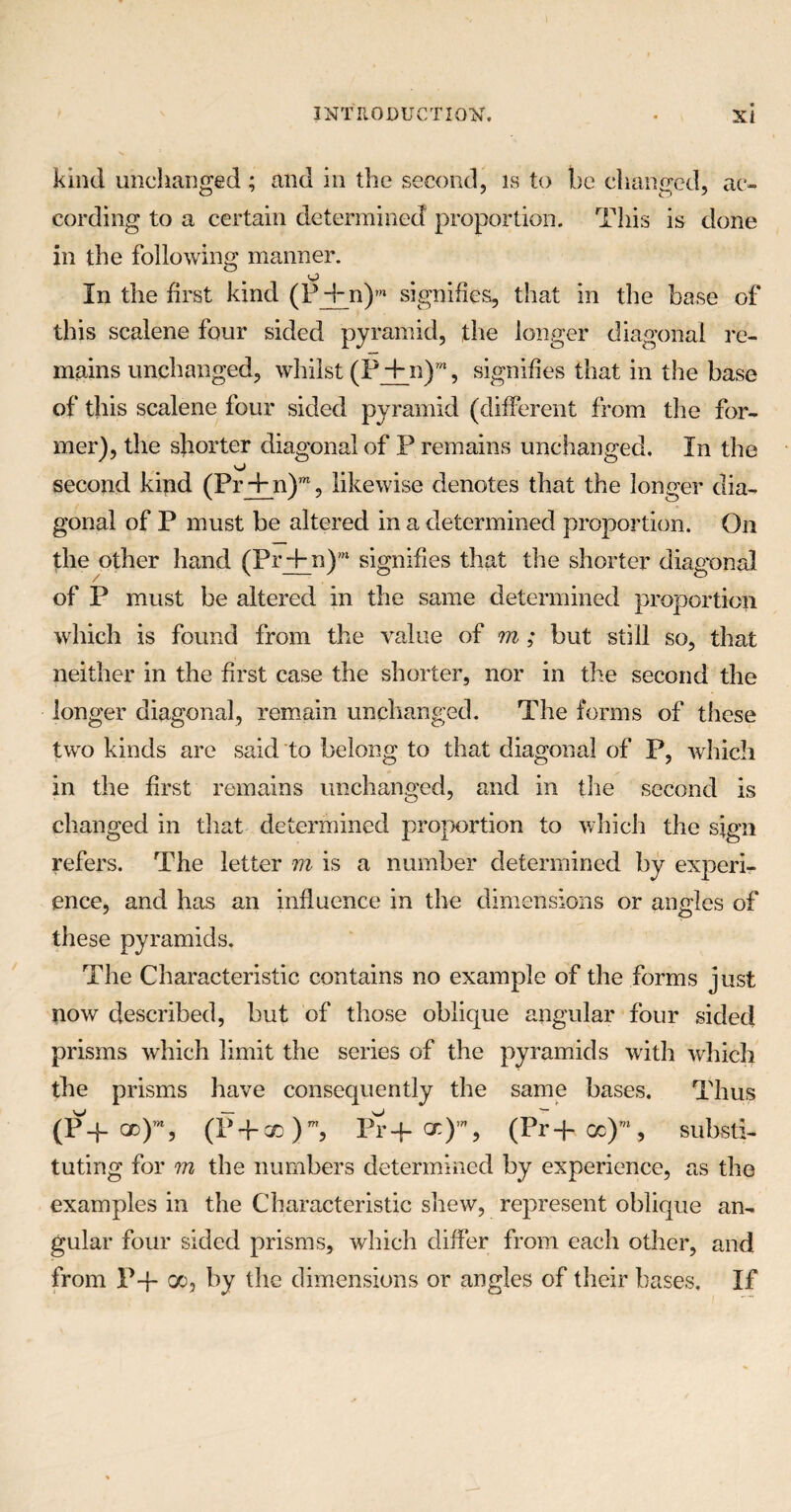 kind unchanged ; and in the second, is to be changed, ac¬ cording to a certain determined proportion. This is done in the following manner. O In the first kind (P-fn)m signifies, that in the base of this scalene four sided pyramid, the longer diagonal re¬ mains unchanged, whilst (P + n)”*, signifies that in the base of this scalene four sided pyramid (different from the for¬ mer), the shorter diagonal of P remains unchanged. In the o second kind (Pr + n)m, likewise denotes that the longer dia¬ gonal of P must be altered in a determined proportion. On the other hand (Pr + n),n signifies that the shorter diagonal of P must be altered in the same determined proportion which is found from the value of m ; but still so, that neither in the first case the shorter, nor in the second the longer diagonal, remain unchanged. The forms of these two kinds are said to belong to that diagonal of P, which in the first remains unchanged, and in the second is changed in that determined proportion to which the sign refers. The letter m is a number determined by experi¬ ence, and has an influence in the dimensions or angles of these pyramids. The Characteristic contains no example of the forms just now described, but of those oblique angular four sided prisms which limit the series of the pyramids with which the prisms have consequently the same bases. Thus (P-f od)’% (P + qd)w, Pr+<x)% (Pr-|- cc)m, substi¬ tuting for m the numbers determined by experience, as the examples in the Characteristic shew, represent oblique an¬ gular four sided prisms, which differ from each other, and from P-f- oo, by the dimensions or angles of their bases. If