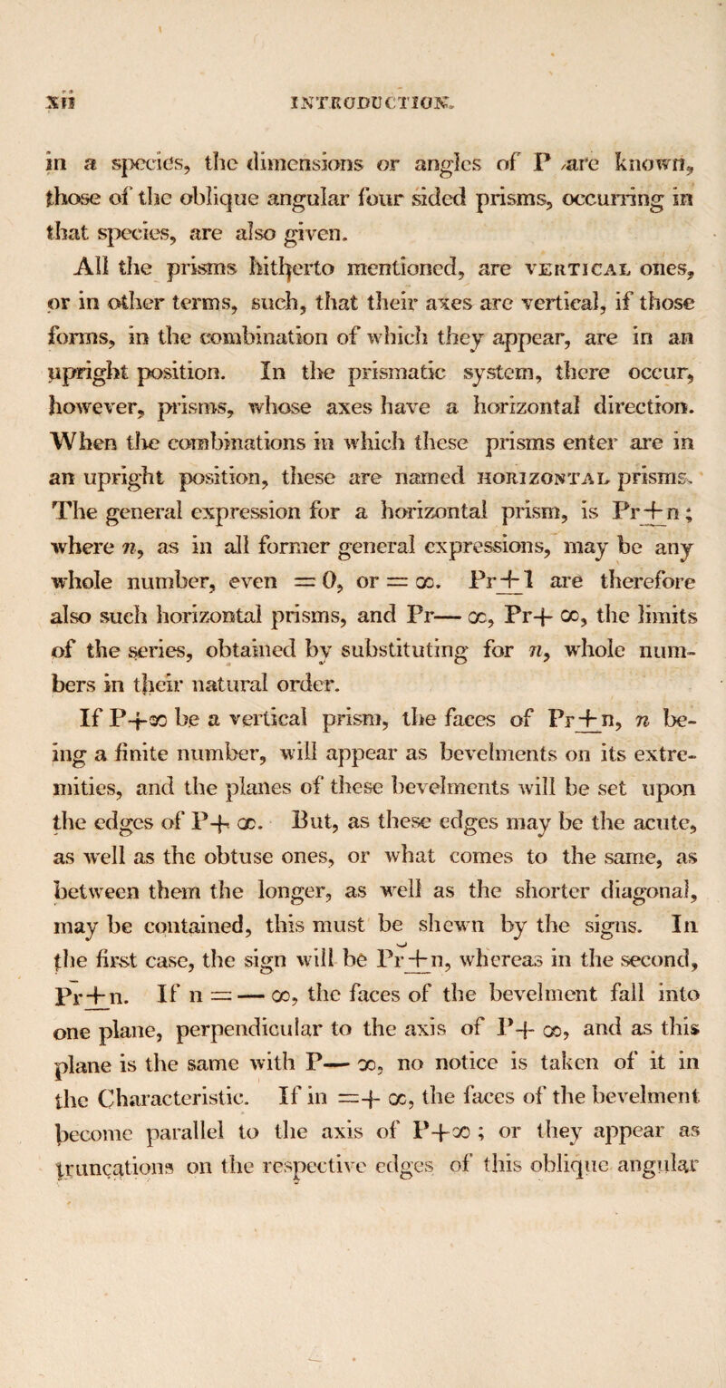 \ Xii INTRODUCTION. in a species, the dimensions or angles of P /are known* those of the oblique angular four sided prisms, occurring in that species, are also given. All the prisms hitherto mentioned, are vertical ones, or in other terms, such, that their axes are vertical, if those forms, in the combination of which they appear, are in an upright position. In the prismatic system, there occur, however, prisms, whose axes have a horizontal direction. When tire combinations in which these prisms enter are in an upright position, these are named horizontal prisms. The general expression for a horizontal prism, is Pr+n; where n9 as in all former general expressions, may be any whole number, even = 0, or — x. Pr + 1 are therefore also such horizontal prisms, and Pr— oc, Pr-j- go, the limits of the series, obtained by substituting for 7iy whole num¬ bers in their natural order. If P-j-ao be a vertical prism, the faces of Pr + n, n be¬ ing a finite number, will appear as bevelments on its extre¬ mities, and the planes of these bevelments will be set upon the edges of P+ oc. But, as these edges may be the acute, as well as the obtuse ones, or what comes to the same, as between them the longer, as well as the shorter diagonal, may be contained, this must be shewn by the signs. In (he first case, the sign will be Pr+n, whereas in the second, Pr + n. If n — — co, the faces of the bevelment fall into one plane, perpendicular to the axis of P-f- go, and as this plane is the same with P— go, no notice is taken of it in the Characteristic. If in = -f oc, the faces of the bevelment become parallel to the axis of P+oo ; or they appear as truncations on the respective edges of this oblique angular