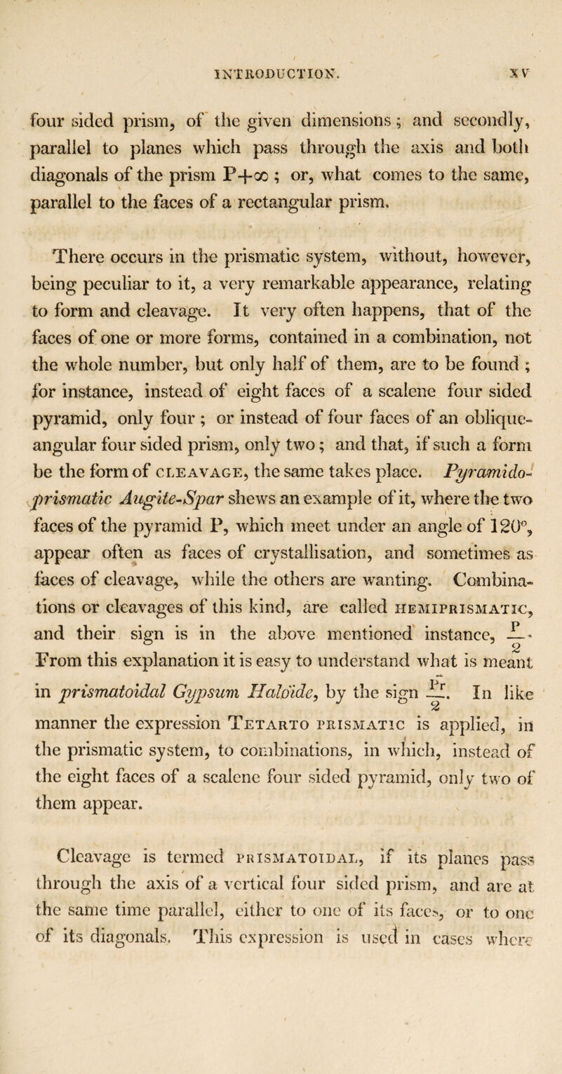 four sided prism, of the given dimensions; and secondly, parallel to planes which pass through the axis and both diagonals of the prism P-f oo ; or, what comes to the same, parallel to the faces of a rectangular prism. There occurs in the prismatic system, without, however, being peculiar to it, a very remarkable appearance, relating to form and cleavage. It very often happens, that of the faces of one or more forms, contained in a combination, not the whole number, but only half of them, are to be found ; for instance, instead of eight faces of a scalene four sided pyramid, only four ; or instead of four faces of an oblique- angular four sided prism, only two; and that, if such a form be the form of cleavage, the same takes place. Py rami do- prismatic Augite-Spar shews an example of it, where the two faces of the pyramid P, which meet under an angle of 120°, appear often as faces of crystallisation, and sometimes as faces of cleavage, while the others are wanting. Combina¬ tions or cleavages of this kind, are called iiemiprismatic, and their sign is in the above mentioned instance, -L* Prom this explanation it is easy to understand what is meant in prismatoidal Gypsum Haldide, by the sign if. In like manner the expression Tetarto prismatic is applied, in the prismatic system, to combinations, in which, instead of the eight faces of a scalene four sided pyramid, only two of them appear. Cleavage is termed pbismatoidal, if its planes pass through the axis of a vertical four sided prism, and are at the same time parallel, either to one of its faces, or to one of its diagonals. This expression is used in cases where