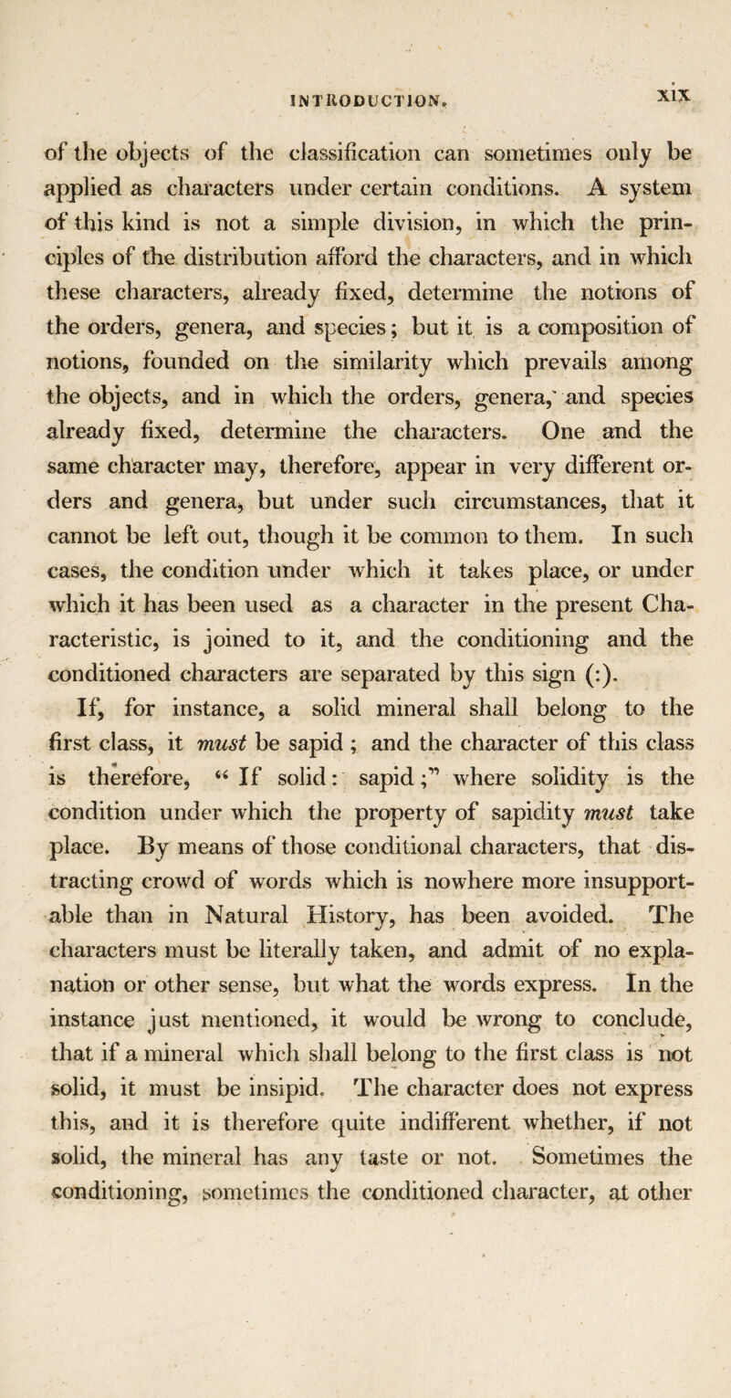 of the objects of the classification can sometimes only be applied as characters under certain conditions. A system of this kind is not a simple division, in which the prin¬ ciples of the distribution afford the characters, and in which these characters, already fixed, determine the notions of the orders, genera, and species; but it is a composition of notions, founded on the similarity which prevails among the objects, and in which the orders, genera,' and species already fixed, determine the characters. One and the same character may, therefore, appear in very different or¬ ders and genera* but under such circumstances, that it cannot be left out, though it be common to them. In such cases, the condition under which it takes place, or under which it has been used as a character in the present Cha¬ racteristic, is joined to it, and the conditioning and the conditioned characters are separated by this sign (:). If, for instance, a solid mineral shall belong to the first class, it must be sapid ; and the character of this class is therefore, “If solid: sapid;'” where solidity is the condition under which the property of sapidity must take place. By means of those conditional characters, that dis¬ tracting crowd of words which is nowhere more insupport¬ able than in Natural History, has been avoided. The characters must be literally taken, and admit of no expla¬ nation or other sense, but what the words express. In the instance just mentioned, it would be wrong to conclude, that if a mineral which shall belong to the first class is not solid, it must be insipid. The character does not express this, and it is therefore quite indifferent whether, if not solid, the mineral has any taste or not. Sometimes the conditioning, sometimes the conditioned character, at other