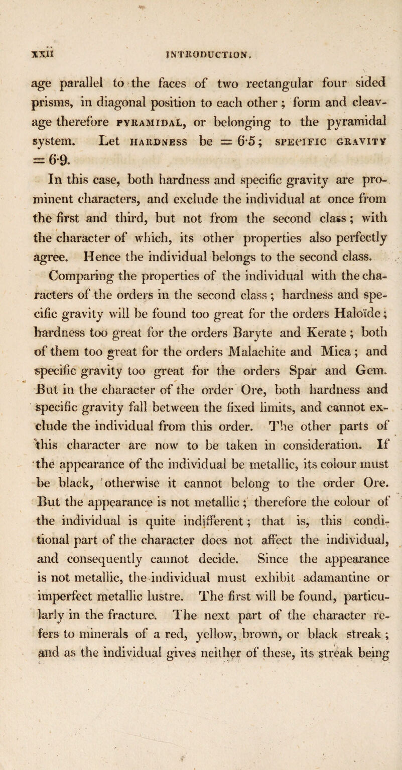 age parallel to the faces of two rectangular four sided prisms, in diagonal position to each other; form and cleav¬ age therefore pyramidal, or belonging to the pyramidal system. Let hardness be = (55; specific gravity = 6-9. In this case, both hardness and specific gravity are pro¬ minent characters, and exclude the individual at once from the first and third, but not from the second class; with the character of which, its other properties also perfectly agree. Hence the individual belongs to the second class. Comparing the properties of the individual with the cha¬ racters of the orders in the second class ; hardness and spe¬ cific gravity will be found too great for the orders Haloide; hardness too great for the orders Baryte and Kerate ; both of them too great for the orders Malachite and Mica; and specific gravity too great for the orders Spar and Gem. <e But in the character of the order Ore, both hardness and specific gravity fall between the fixed limits, and cannot ex¬ clude the individual from this order. The other parts of this character are now to be taken in consideration. If the appearance of the individual be metallic, its colour must be black, otherwise it cannot belong to the order Ore. But the appearance is not metallic ; therefore the colour of the individual is quite indifferent; that is, this condi¬ tional part of the character does not affect the individual, and consequently cannot decide. Since the appearance is not metallic, the individual must exhibit adamantine or imperfect metallic lustre. The first will be found, particu¬ larly in the fracture. The next part of the character re¬ fers to minerals of a red, yellow, brown, or black streak ; and as the individual gives neither of these, its streak being