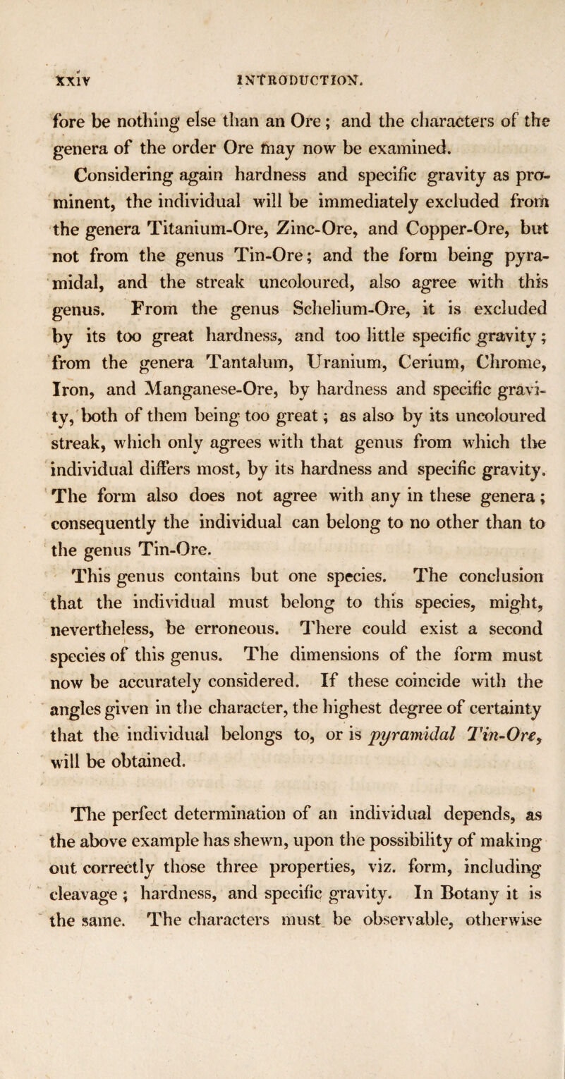 fore be nothing else than an Ore; and the characters of the genera of the order Ore may now be examined. Considering again hardness and specific gravity as pro¬ minent, the individual will be immediately excluded from the genera Titanium-Ore, Zinc-Ore, and Copper-Ore, but not from the genus Tin-Ore; and the form being pyra¬ midal, and the streak uncoloured, also agree with this genus. From the genus Schelium-Ore, it is excluded by its too great hardness, and too little specific gravity; from the genera Tantalum, Uranium, Cerium, Chrome, Iron, and Manganese-Ore, by hardness and specific gravi¬ ty, both of them being too great; as also by its uncoloured streak, which only agrees with that genus from which the individual differs most, by its hardness and specific gravity. The form also does not agree with any in these genera; consequently the individual can belong to no other than to the genus Tin-Ore. This genus contains but one species. The conclusion that the individual must belong to this species, might, nevertheless, be erroneous. There could exist a second i ' species of this genus. The dimensions of the form must now be accurately considered. If these coincide with the angles given in the character, the highest degree of certainty that the individual belongs to, or is pyramidal Tin-On, will be obtained. The perfect determination of an individual depends, as the above example has shewn, upon the possibility of making out correctly those three properties, viz. form, including cleavage ; hardness, and specific gravity. In Botany it is the same. The characters must be observable, otherwise