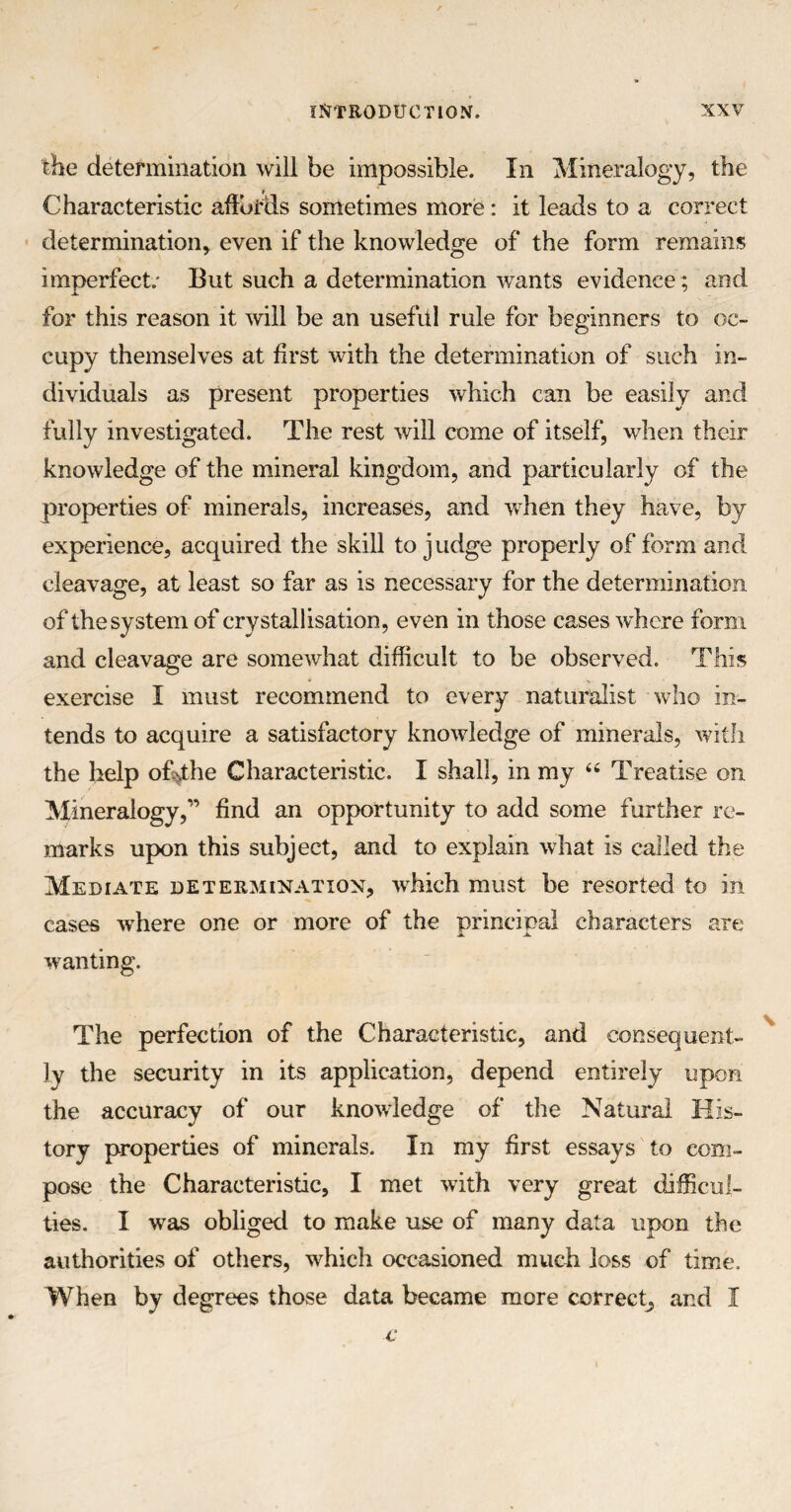 the determination will be impossible. In Mineralogy, the Characteristic affords sometimes more: it leads to a correct determination, even if the knowledge of the form remains imperfect; But such a determination wants evidence; and for this reason it will be an useful rule for beginners to oc¬ cupy themselves at first with the determination of such in¬ dividuals as present properties which can be easily and fully investigated. The rest will come of itself, when their knowledge of the mineral kingdom, and particularly of the properties of minerals, increases, and when they have, by experience, acquired the skill to judge properly of form and cleavage, at least so far as is necessary for the determination of the system of crystallisation, even in those cases where form and cleavage are somewhat difficult to be observed. This exercise I must recommend to every naturalist who in¬ tends to acquire a satisfactory knowledge of minerals, with the help o£>the Characteristic. I shall, in my <c Treatise on Mineralogy,” find an opportunity to add some further re¬ marks upon this subject, and to explain what is called the Mediate determination, which must be resorted to in cases wdiere one or more of the principal characters are wanting. The perfection of the Characteristic, and consequent¬ ly the security in its application, depend entirely upon the accuracy of our knowledge of the Natural His¬ tory properties of minerals. In my first essays to com¬ pose the Characteristic, I met with very great difficul¬ ties. I was obliged to make use of many data upon the authorities of others, which occasioned much loss of time. When by degrees those data became more correct, and I