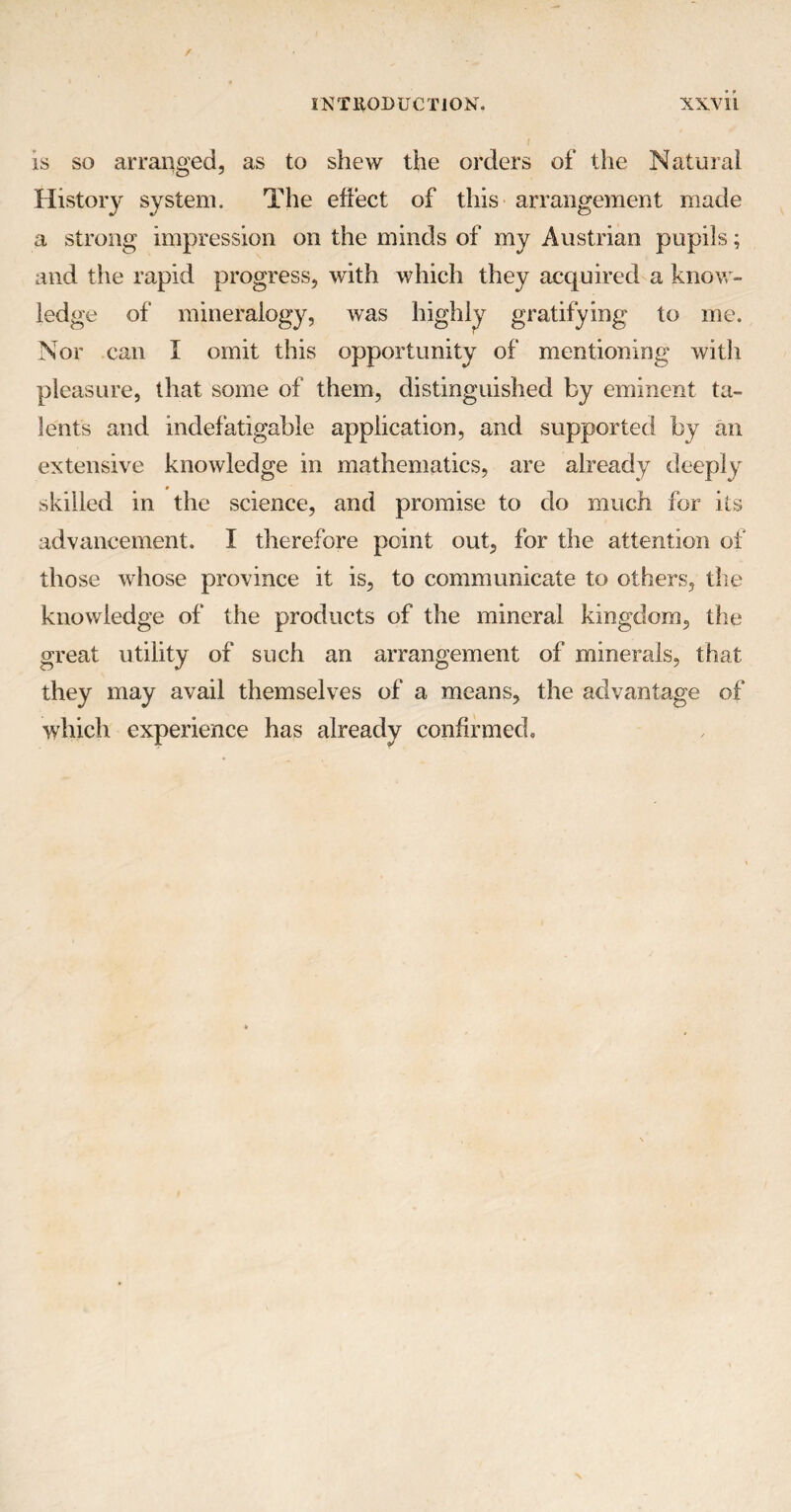 is so arranged, as to shew the orders of the Natural History system. The effect of this arrangement made a strong impression on the minds of my Austrian pupils; and the rapid progress, with which they acquired a know¬ ledge of mineralogy, was highly gratifying to me. Nor can I omit this opportunity of mentioning with pleasure, that some of them, distinguished by eminent ta¬ lents and indefatigable application, and supported by an extensive knowledge in mathematics, are already deeply * skilled in the science, and promise to do much for its advancement. I therefore point out, for the attention of those whose province it is, to communicate to others, the knowledge of the products of the mineral kingdom, the great utility of such an arrangement of minerals, that they may avail themselves of a means, the advantage of which experience has already confirmed.