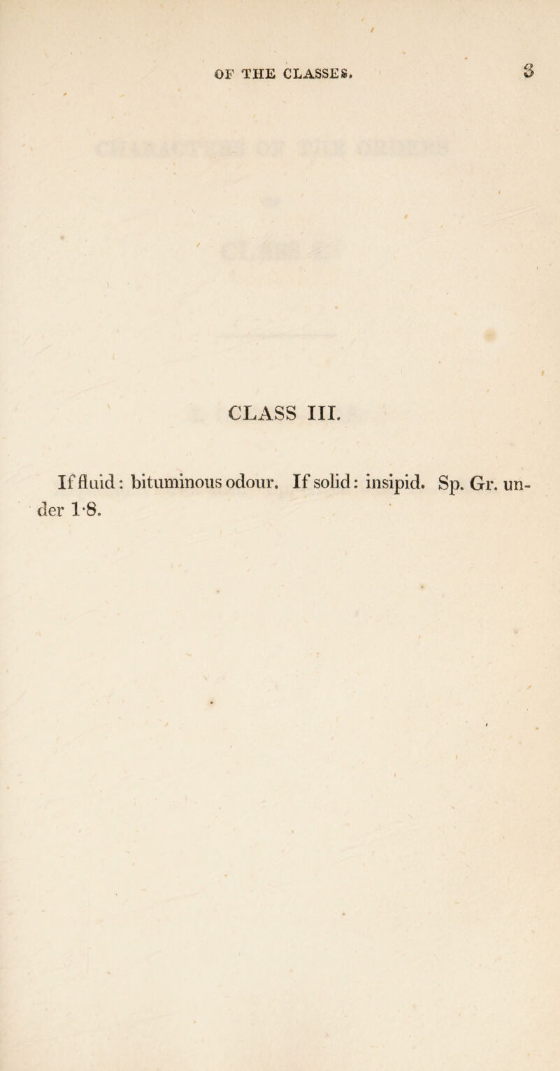 OF THE CLASSES. CLASS III. If fluid: bituminous odour. If solid: insipid. Sp. Gr. un¬ der 1*8.