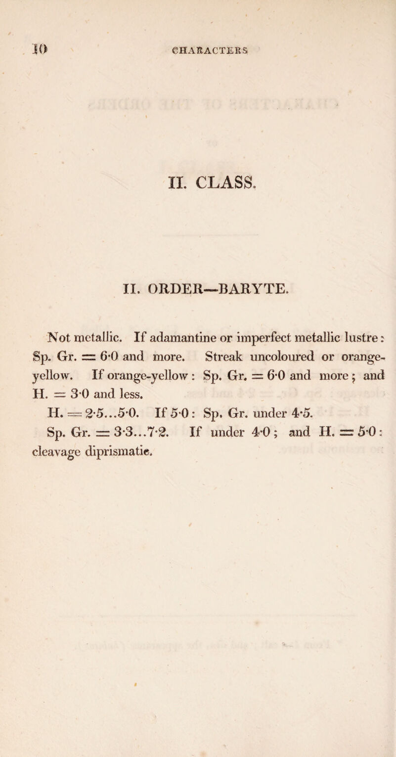 II. CLASS. II. ORDER—BARYTE. Not metallic. If adamantine or imperfect metallic lustre: Sp. Gr. = 6*0 and more. Streak uncoloured or orange- yellow. If orange-yellow : Sp. Gr. = 6*0 and more ; and H. — 3 0 and less. H. — 2 5...5i). If 5*0 : Sp. Gr. under 4*5. Sp. Gr. = 3*3...7*^. If under 4*0; and H. =5*0: cleavage diprismatie.