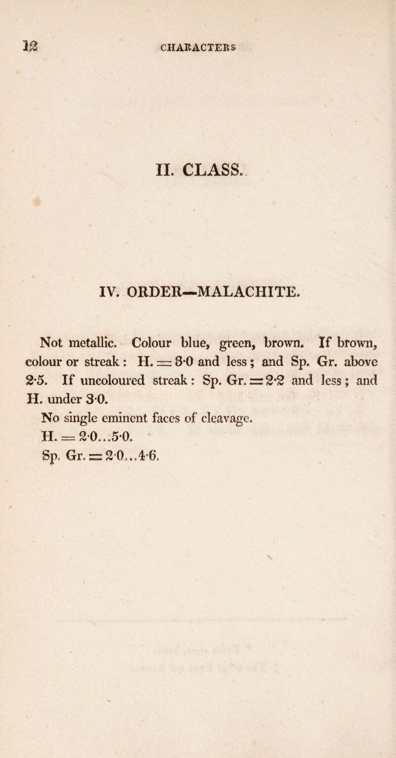 II. CLASS. IV. ORDER—MALACHITE. Not metallic. Colour blue, green, brown. If brown, colour or streak : H. = 8*0 and less ; and Sp. Gr. above 2 5. If uncoloured streak: Sp. Gr. = 2'2 and less; and H. under 3*0. No single eminent faces of cleavage. H. = 20... 5*0.