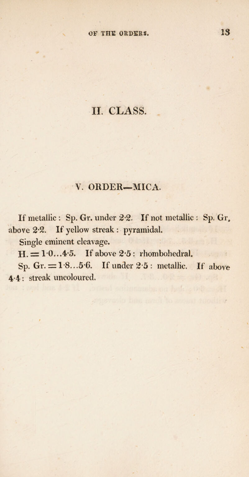 IS II. CLASS. V, ORDER—MICA. If metallic : Sp. Gr. under 2 2. If not metallic ; Sp. Gi% above 2*2. If yellow streak : pyramidal. Single eminent cleavage. H. = 1*0...4-5. If above 2*5: rhombohedral. Sp. Gr. = 1-8...5*6. If under 2 5 : metallic. If above 4-4: streak uncoloured.