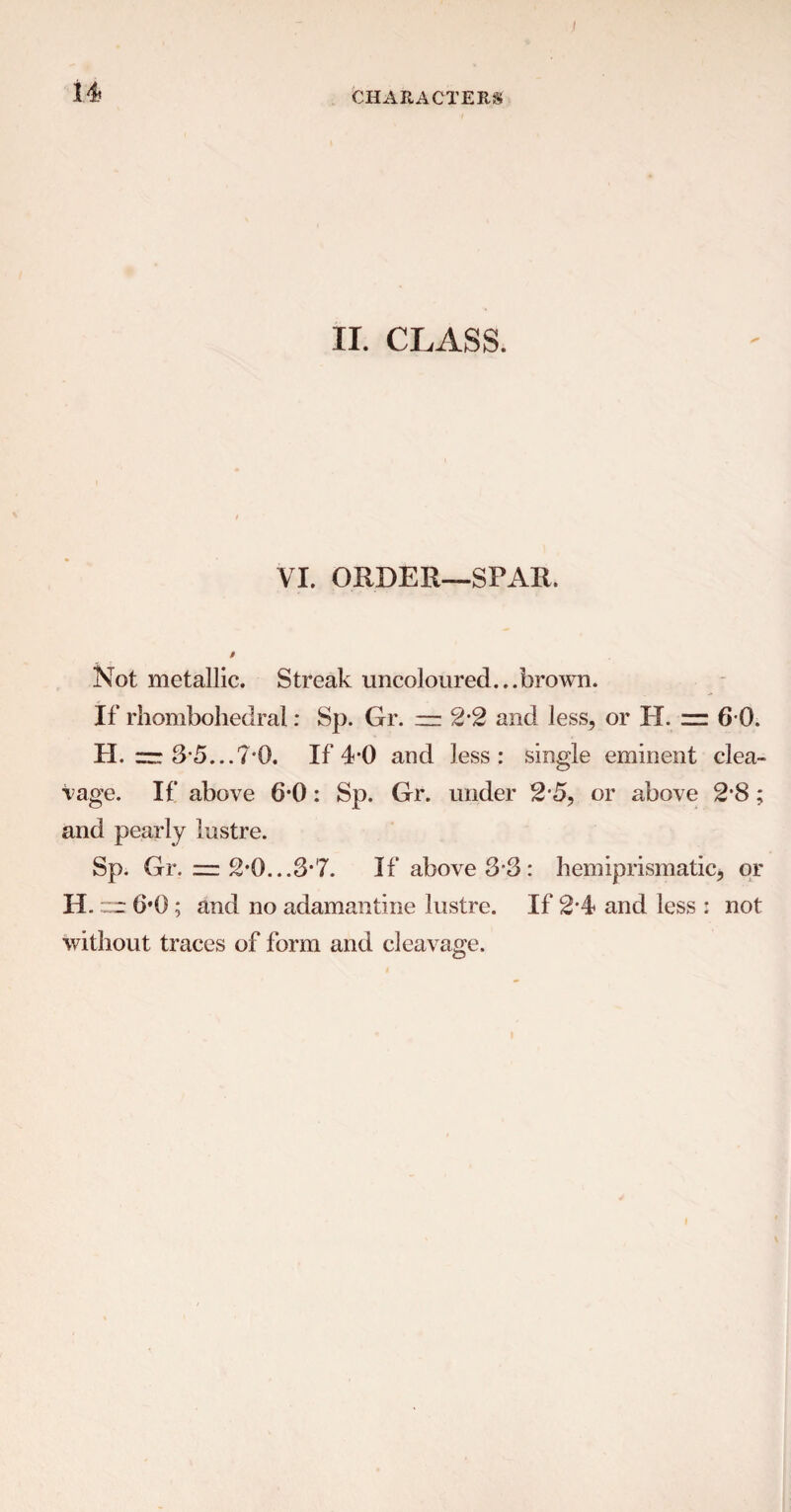 II. CLASS. VI. ORDER—SPAR. Not metallic. Streak uncoloured...brown. If rhombohedral: Sp. Gr. — 2*2 and less, or H. zz 6 0. H. zzr 3-5...7*0. If 40 and less: single eminent clea¬ vage. If above 6-0: Sp. Gr. under 2-5, or above 2*8; and pearly lustre. Sp. Gr. = 2*0...3*7. If above 3*3: hemiprismatic, or H. zz 6*0; and no adamantine lustre. If 2*4 and less : not without traces of form and cleavage.