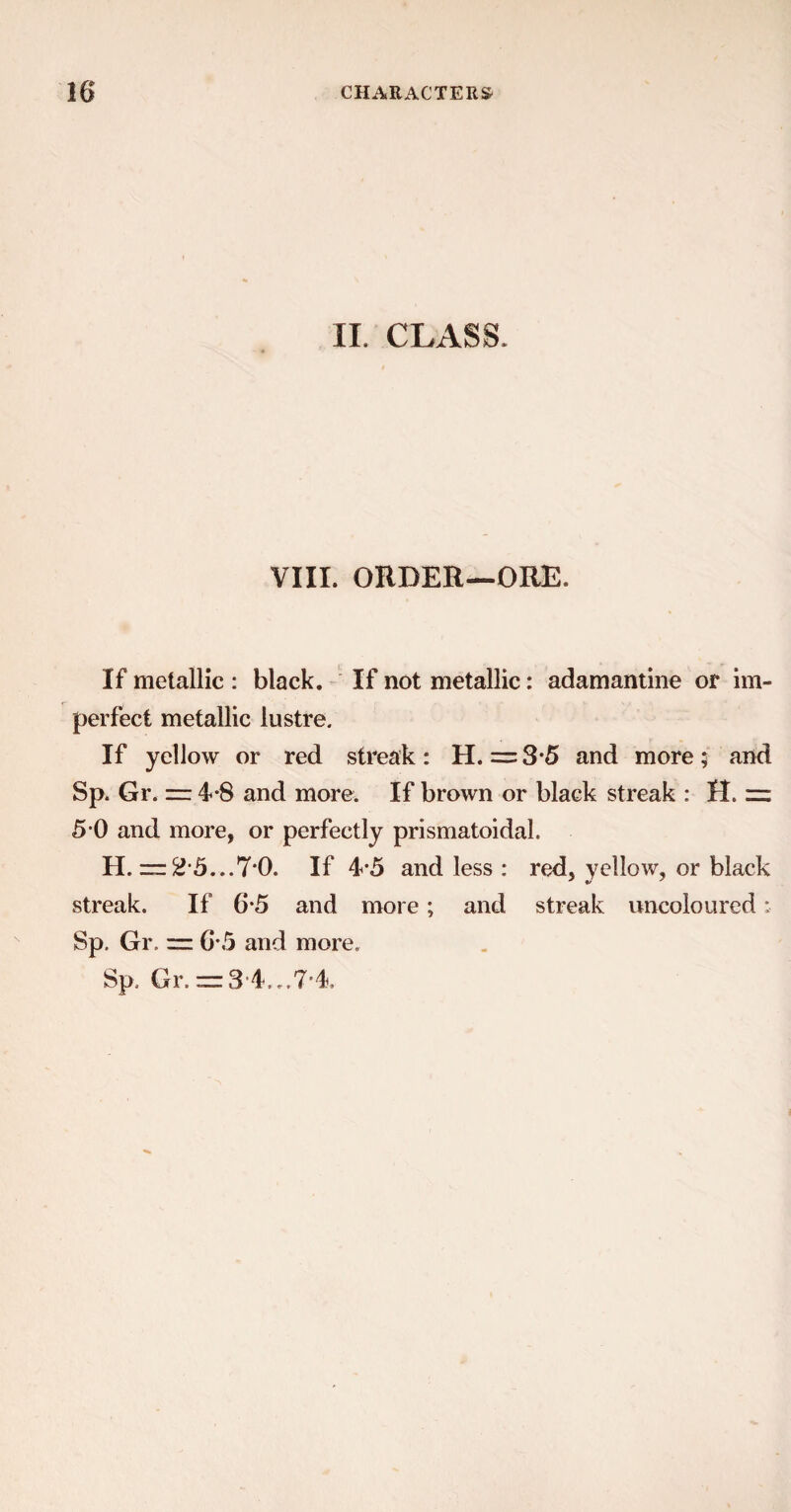 II. CLASS* VIII. ORDER—ORE. If metallic : black. If not metallic: adamantine or im¬ perfect metallic lustre. If yellow or red streak: H. =3*5 and more; and Sp. Gr. irr 4*8 and more. If brown or black streak : H. = 5 0 and more, or perfectly prismatoidal. H. —2-5...7‘0. If 4*5 and less : red. yellow, or black streak. If 6 5 and more; and streak uncoloured: Sp. Gr. ~ 6*5 and more. Sp. Gr. — 3’4...7'4.
