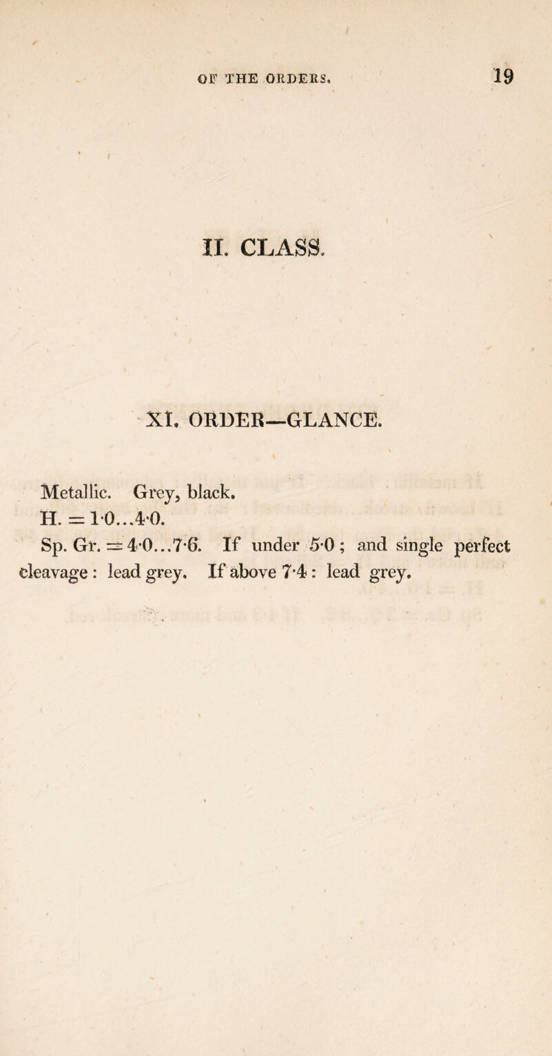 IL CLASS, XI. ORDER—GLANCE. Metallic. Grey, black. H. = 10...40. Sp. Gr. — 4 0...7-6. If under 5-0; and single perfect cleavage : lead grey. If above 7-4 : lead grey.