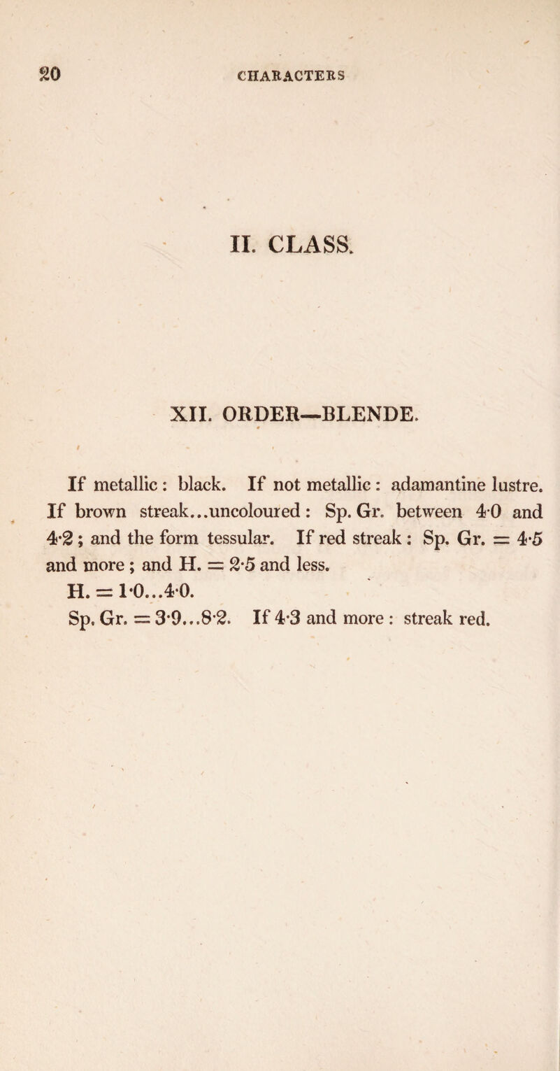II. CLASS. XII. ORDER—BLENDE. # If metallic : black. If not metallic : adamantine lustre. If brown streak...uncoloured : Sp. Gr. between 4 0 and 4-2; and the form tessular. If red streak: Sp. Gr. = 4*5 and more ; and H. = 2-5 and less. H. = 1*0...40. Sp. Gr. = 3*9...S’2. If 4-3 and more : streak red.