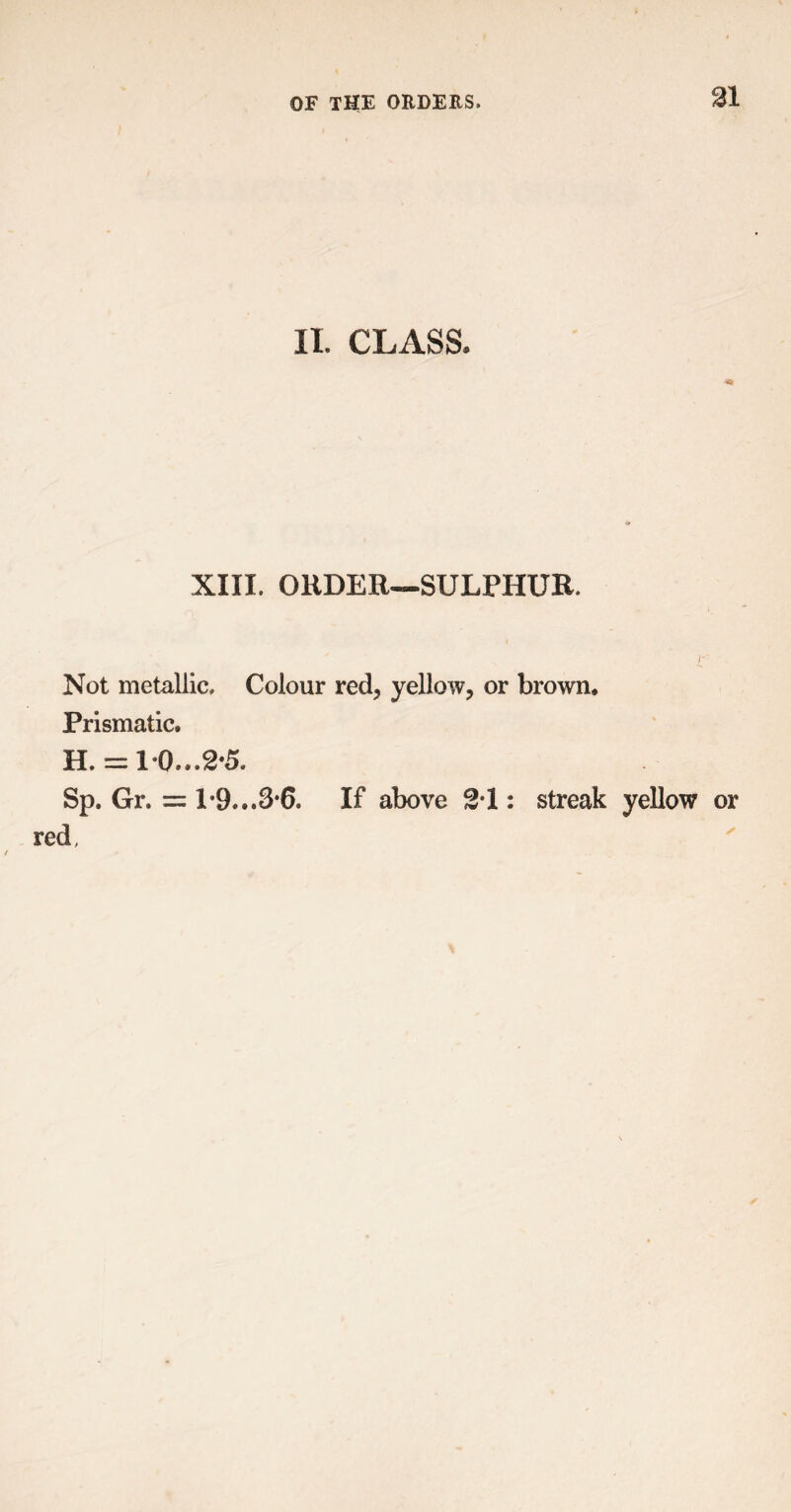 II. CLASS, XIII. ORDER—SULPHUR. r Not metallic. Colour red, yellow, or brown. Prismatic. H . = 10,..2*5. Sp. Gr. = 1*9...3*6. If above 21: streak yellow or red,