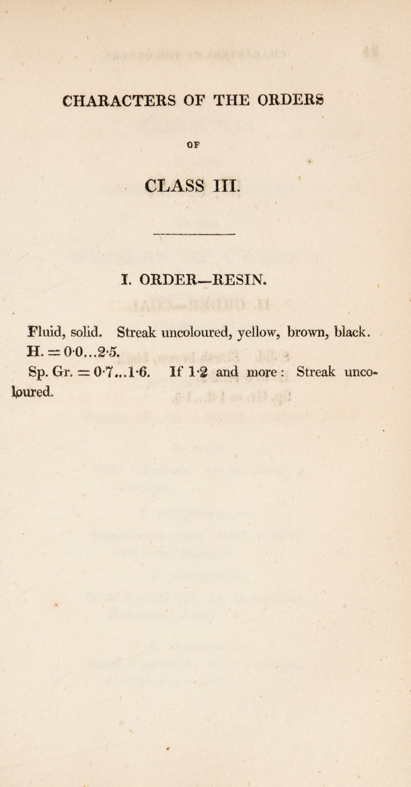 CHARACTERS OF THE ORDERS OF CLASS III. I. ORDER—RESIN. Fluid, solid. Streak uncoloured, yellow, brown, black. H. = 00...2*5. Sp. Gr. = 0-7...1*6. If 1*2 and more: Streak unco- loured. \