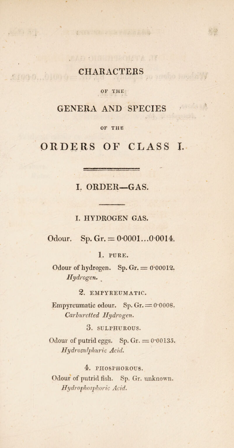 OF THE GENERA AND SPECIES OF THE ORDERS OF CLASS I. 1. ORDER—GAS. I. HYDROGEN GAS. Odour. Sp. Gr. = 0*0001...0 0014 1. PURE. Odour of hydrogen. Sp. Gr. = 0-00012. Hydrogen. 2, EMPYREUMATIC. Empyreumatic odour. Sp. Gr. = 0-0008. Carhurcited Hydrogen. 3. SULPHUROUS. Odour of putrid eggs. Sp. Gr. = 0-00135. Hydro sulphuric Acid. 4. PHOSPHOROUS. Odour of putrid fish. Sp, Gr. unknown, Hydrophospkoric Acid.