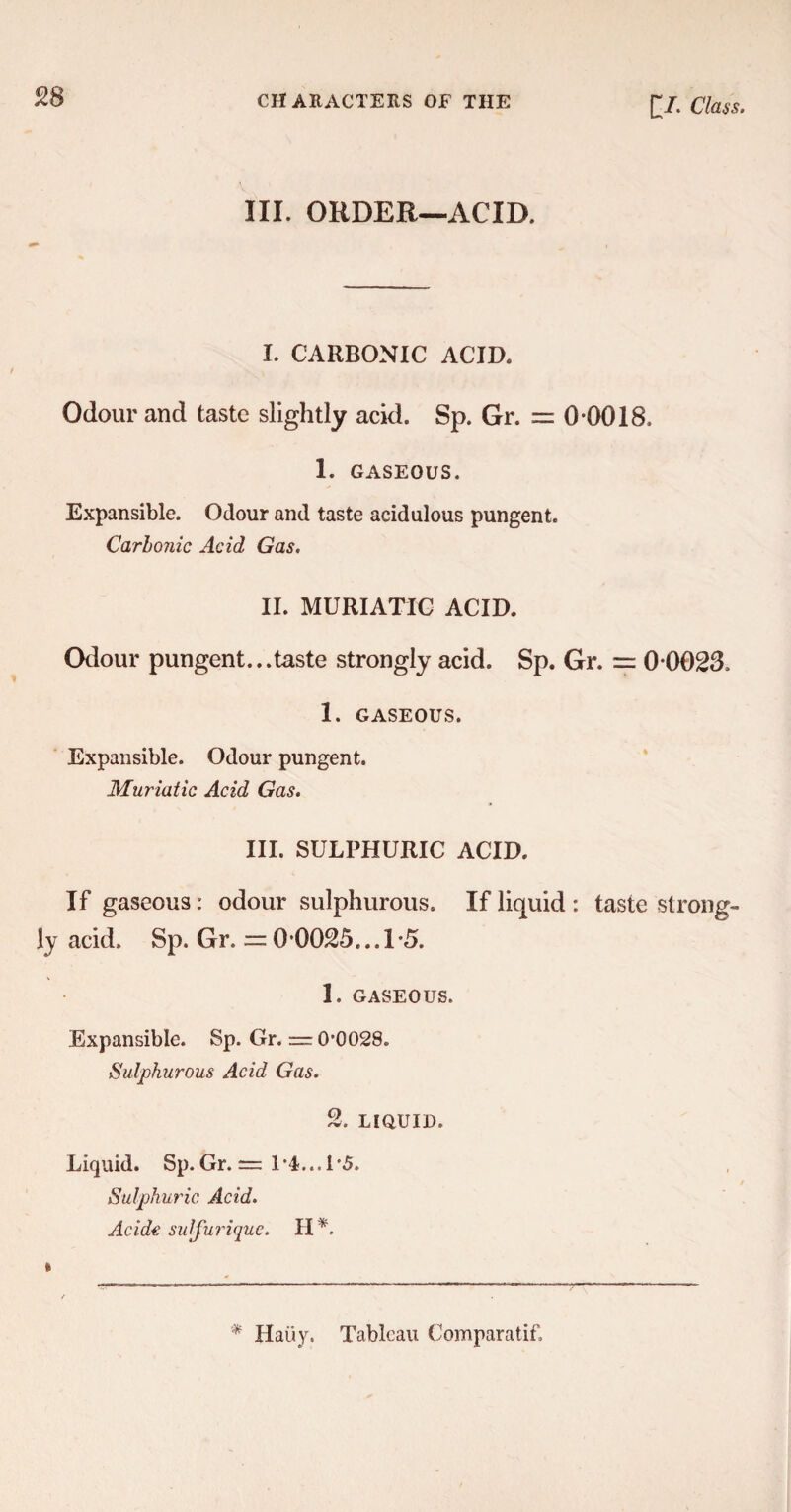 III. ORDER—ACID. I. CARBONIC ACID. Odour and taste slightly acid. Sp. Gr. = 0-0018. 1. GASEOUS. Expansible. Odour and taste acidulous pungent. Carbonic Acid Gas. II. MURIATIC ACID. Odour pungent...taste strongly acid. Sp. Gr. = 0-0023. 1. GASEOUS. Expansible. Odour pungent. Muriatic Acid Gas. III. SULPHURIC ACID. If gaseous: odour sulphurous. If liquid : taste strong¬ ly acid. Sp. Gr. = 0 0025... 1-5. 1. GASEOUS. Expansible. Sp. Gr. — 0-0028. Sulphurous Acid Gas. 2. LIQUID. Liquid. Sp. Gr. = 1*4... 1'5. Sulphuric Acid. Acide sulfurique. H * Hatiy. Tableau Comparatif,