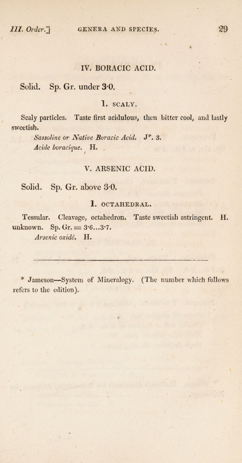 f IV. BORACIC ACID. Solid. Sp. Gr. under 3*0. 1. SCALY. Scaly particles. Taste first acidulous, then bitter cool, and lastly sweetish. Sassaline or Native Boracic Acid. 3. Acide boracique. H. V. ARSENIC ACID. Solid, Sp. Gr. above 3-0. 1. OCTAHEDRAL. Tessular. Cleavage, octahedron. Taste sweetish astringent. H. unknown. Sp. Gr. = S'C-.-S'I. Arsenic oxide. H. * Jameson—System of Mineralogy. (The number which follows refers to the edition).