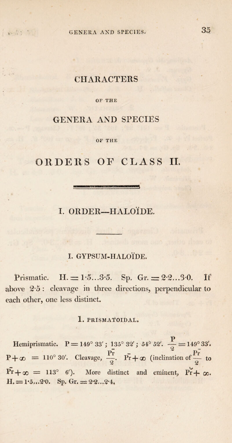 CHARACTERS OF THE GENERA AND SPECIES OF THE ORDERS OF CLASS II. I. ORDER—HALOIDE. I. GYPSUM-HALOIDE. Prismatic. H. — 1*5...3-5. Sp. Gr. zr: 2-2...3 0. If above 2*5 : cleavage in three directions, perpendicular to each other, one less distinct. 1. PRISMATOIDAL. p Hemiprismatic. P = 149° 33'; 135° 32'; 54° 52'. — = 149° 33'* Pr — Pr P + GD = 110° 30'. Cleavage, —. Pr-f-oo (inclination of— to 2 2 Pr+oo — 113° 6'). More distinct and eminent, Pr-f- qq« H. = 1-5...2*0. Sp. Gr. == 2*2-..2*4.
