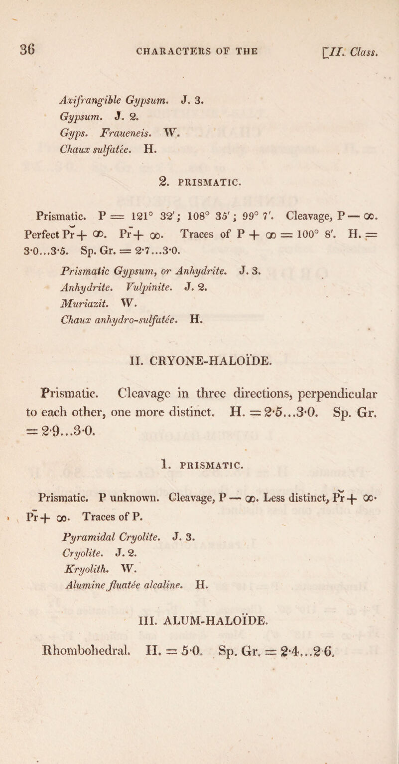 Axifrangiblc Gypsum. J. 3. Gypsum. J. 2. Gyps. Fraueneis. W. Chaux sulfatee. H. 2. PRISMATIC. Prismatic. P= 121° 32'; 108° 35'; 99° 7'. Cleavage, P — oo. Perfect Pr-|- ^ Pr+ 00. Traces of P -p <X = 100° 8'. H. == 3*0...3*5. Sp. Gr. = 2*7...3*0. Prismatic Gypsum, or Anhydrite. J. 3. Anhydrite. Vulpinite. J. 2. Muriazit. W. Chaux anhydro-sulfatee. H. II. CRYONE-HALOIDE. Prismatic. Cleavage in three directions, perpendicular to each other, one more distinct. H. =2*5...3*0. Sp. Gr. = 2*9...30. 1. PRISMATIC. Prismatic. P unknown. Cleavage, P — gd. Less distinct, Pr-p 00* Pr-p oo. Traces of P. Pyramidal Cryolite. J. 3. Cryolite. J. 2. Kryolith. W. Alumine Jluatee alcaline. H. III. ALUM-HALOIDE. Rhombohedral. H. = 5*0. Sp. Grt = 2*4...2 6.