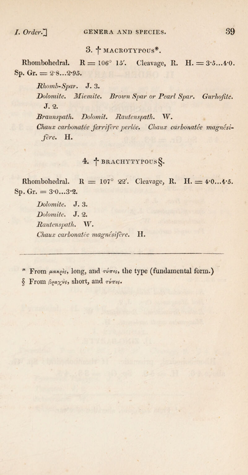 3. -f- MACROTYPOUS*. Rhombohedral. R = 106° 15'. Cleavage, R. H. = 3*5...4'0. Sp. Gr. — 2-8...2-95. Rhomb-Spar. J. 3. Dolomite. Miemite. Brown Spar or Pearl Spar. Gurhojite. J. 2. Rraunspath. Dolomit. Rautenspath. W. Chaux carbonatee Jerriferc perlee. Chaux carbonatee magnesi- fere. H. 4. -j- BRACIIYTYPOUS§. Rhombohedral. R = 107° 22'. Cleavage, R. H. = 4-0...4*5. Sp. Gr. = 3*0...S‘2. Dolomite. J. 3. Dolomite. J. 2. Rautenspath. W. Chaux carbonatee magnesifere. H. * From paxfis, long, and the type (fundamental form.) § From fi(>cc%vs> short, and <rv?ro$.