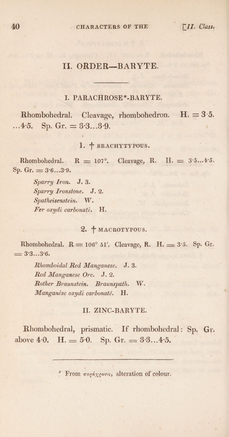 II. ORDER-BARYTE. I. PARACHROSE*-BARYTE. Rhombohedral. Cleavage, rhombohedron. H. = 3 5. ...4-5. Sp. Gr. = 3-3...3-9. 1. j* BRACHYTYPOUS. Rhombohedral. R = 107°. Cleavage, R. II. = 3’5...4'5» Sp. Gr. — 3*6...3‘9. Sparry Iron. J. 3. Sparry Ironstone. J. 2. Spatheisenstein. W. Fer oxyd'e carbonate. H. 2. *f MACROTYPOUS. Rhombohedral. R = 106° 51'. Cleavage, R. H. = 3'5. Sp. Gr. = 3*3...3*6. Rhomboidal Red Manganese. J. 3. Red Manganese Ore. J. 2. Rother Braunstein. Braunspath. W. Manganese oxyde carbonate. H. II. ZINC-BARYTE. Rhombohedral, prismatic. If rhombohedral: Sp. Gr. above 4 0. H. = 5 0. Sp. Gr. = 3-3...4*5. * From alteration of colour,
