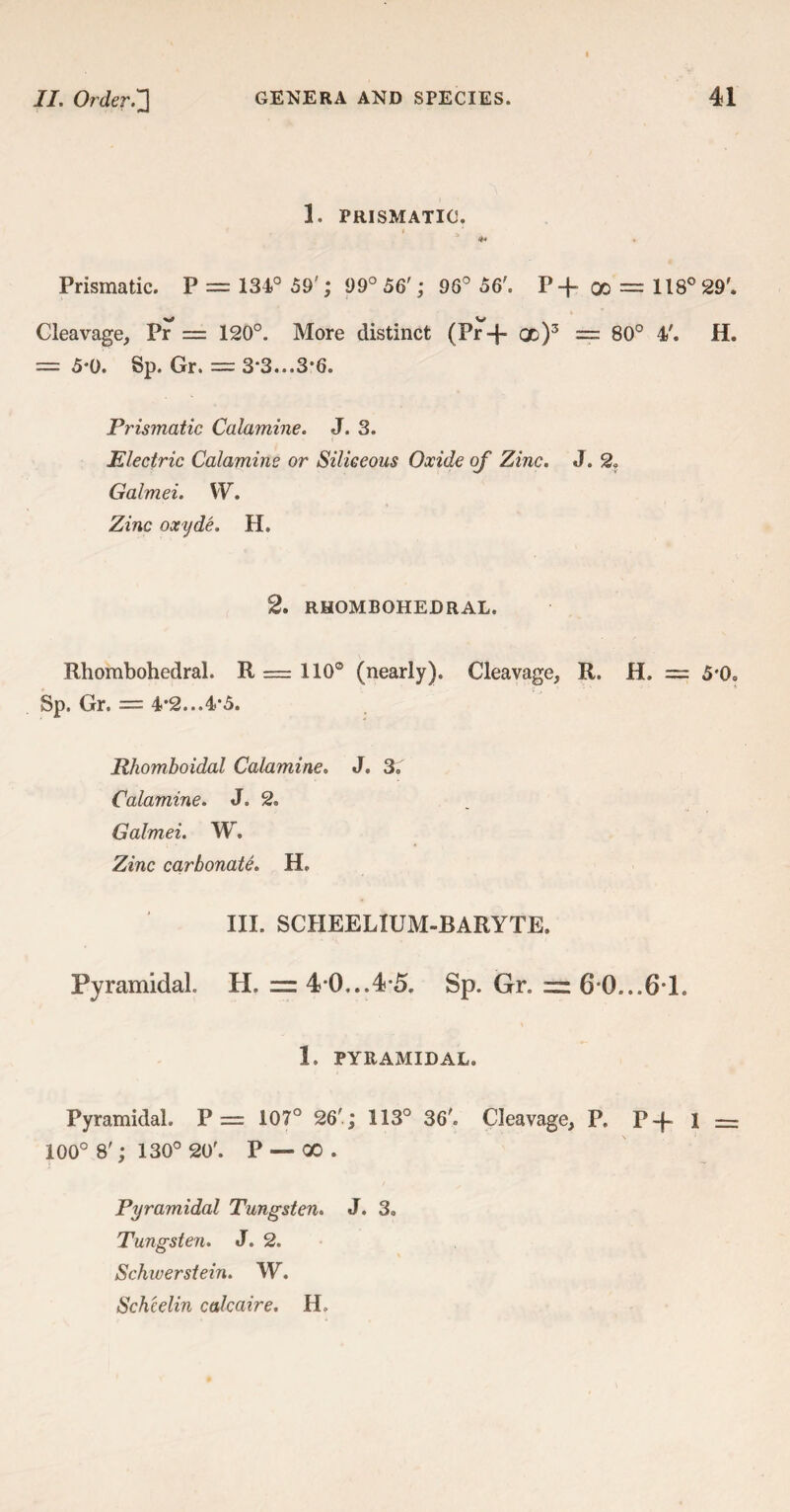 1. PRISMATIC. * 4* Prismatic. P = 134° 59'; 99° 56'; 96° 56'. P-f oo = 118° 29'. Cleavage, Pr = 120°. More distinct (Pr+ qd)3 = 80° 4'. H. = 5*0. Sp. Gr. = 3*3...3*6. Prismatic Calamine. J. 3. Electric Calamine or Siliceous Oxide of Zinc. J. 2* Galmei. W. Zinc oxyde. H. 2. RHOMBOHEDRAL. Rhombohedral. R = 110° (nearly). Cleavage, R. H. = 5*0= Sp. Gr. = 4*2...4*5. Rhomboidal Calamine. J. 3. Calamine. J. 2. Galmei. W. Zinc carbonate. H. III. SCHEELIUM-BARYTE. Pyramidal II. = 4*0...4*5. Sp. Gr. = 6*0...6*1. 1. PYRAMIDAL. Pyramidal. P = 107° 26'; 113° 36'. Cleavage, P. p -f- 1 — 100° 8'; 130° 20'. P — 00. Pyramidal Tungsten. J. 3. Tungsten. J. 2. Schwerstein. W. Sch'celin calcaire. H.