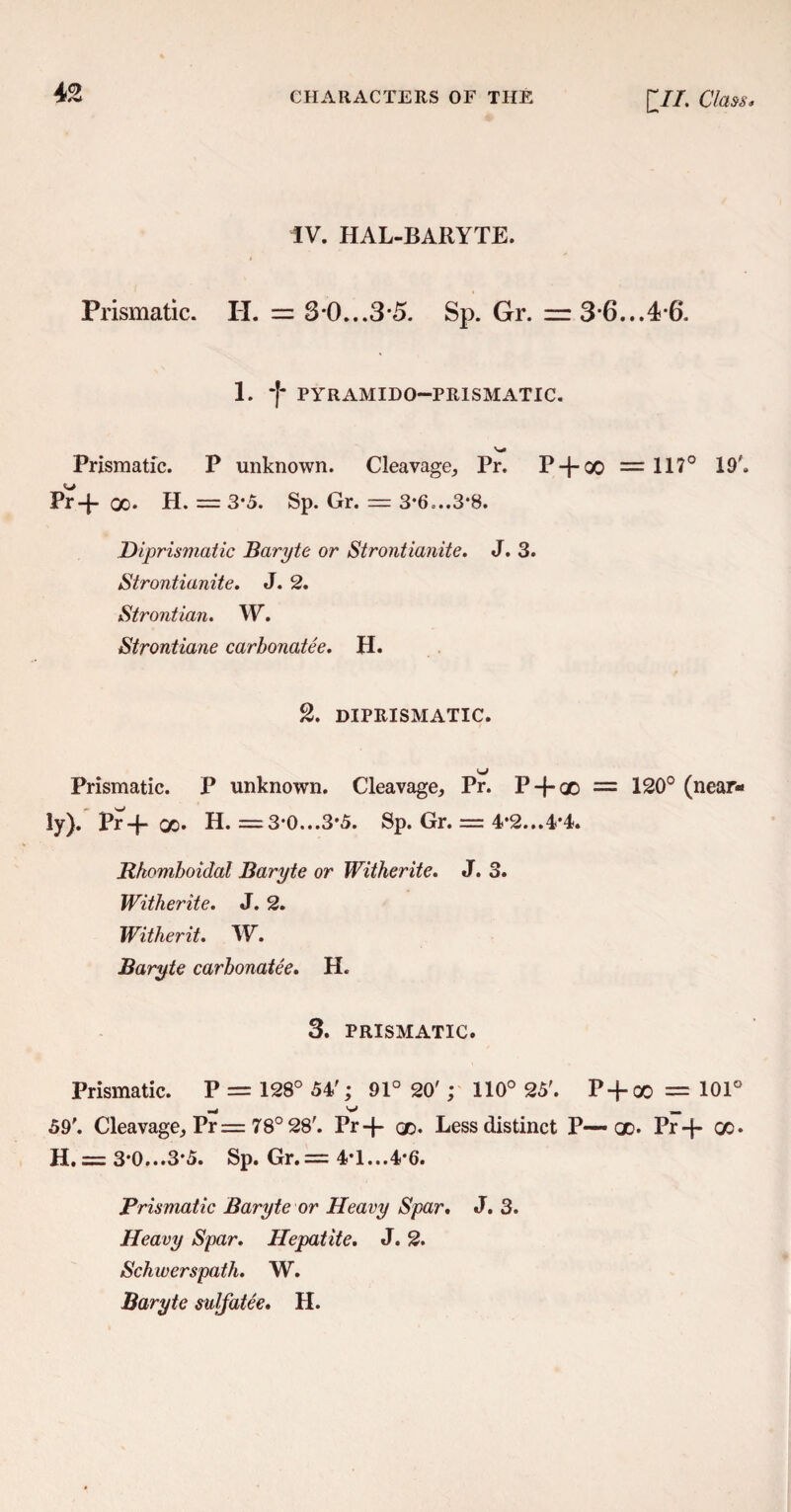 IV. HAL-BARYTE. Prismatic. II. = 3*0...3-5. Sp. Gr. = 3*6...4-6. 1. *|* PYRAMIDO—PRISMATIC. Prismatic. P unknown. Cleavage, Pr. P-}-GO = 117° 19'. Pr-f- oo. H. = 3-5. Sp. Gr. = 3*6-..3*8. Diprismatic Baryte or Strontianite. J. 3. Strontianite. J. 2. Strontian. W. Strontiane carbonatee. H. 2. DIPRISMATIC. Prismatic. P unknown. Cleavage, Pr. P-{-qo = 120° (near¬ ly). Pr-f- X* H. =3*0...3*5. Sp. Gr. = 4*2...4*4. Rkomhoidal Baryte or Witherite. J. 3. Witherite. J. 2. Witherit. W. Baryte carbonatee. H. 3. PRISMATIC. Prismatic. P = 128° 54'; 91° 20' ; 110° 25'. P + oo = 101° 59'. Cleavage, Pr= 78° 28'. Pr-f- qd. Less distinct P—• qd. Pr-f- oo. H. = 3-0...3*5. Sp. Gr.= 4*1...4-6. Prismatic Baryte or Heavy Spar. J. 3. Heavy Spar. Hepatite. J. 2. Schwerspath. W. Baryte sulfatee. H.