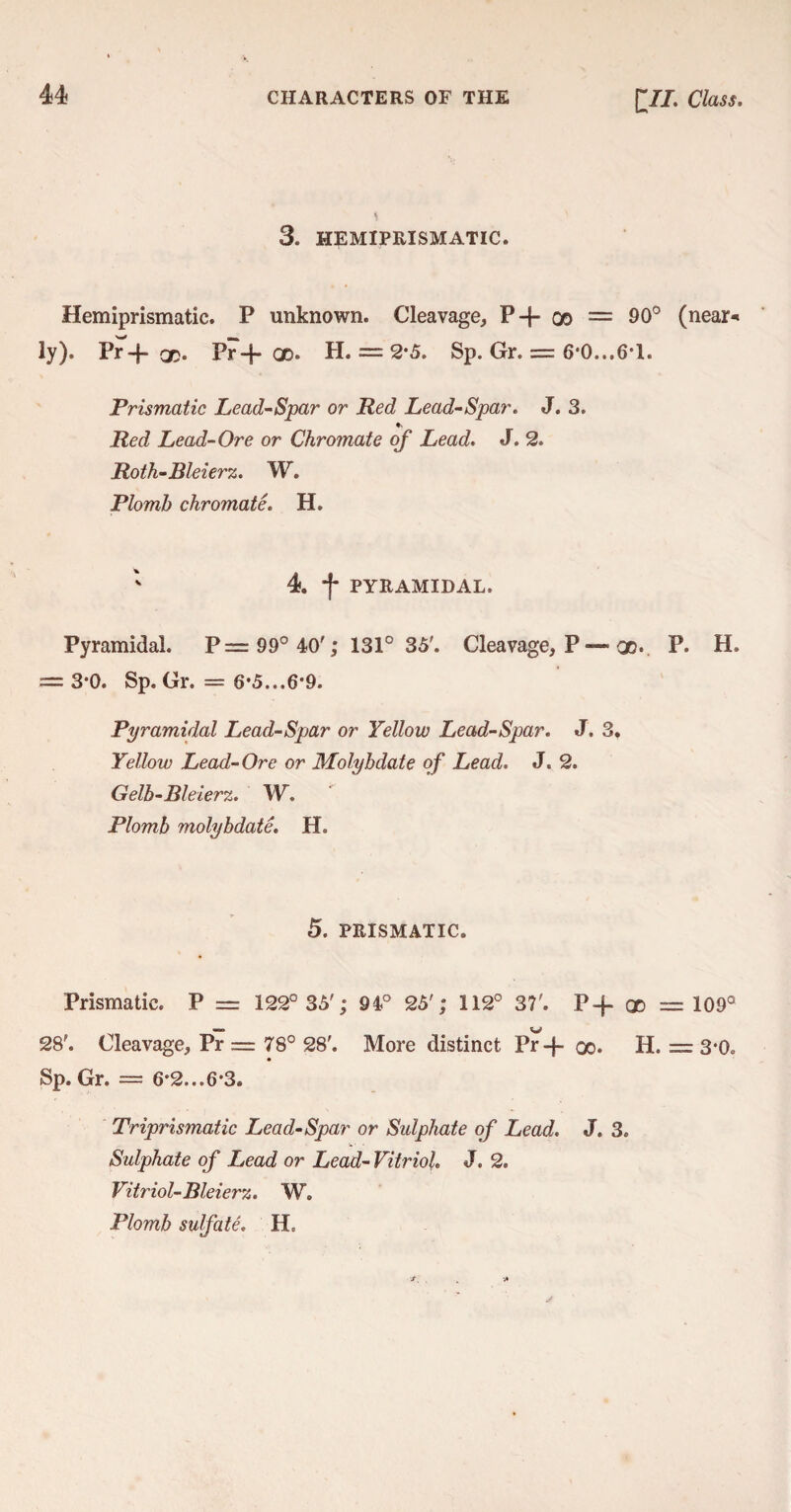 3. HEMIPRISMATIC. Hemiprismatic. P unknown. Cleavage, P-{- oo = 90° (near* ly). Pr-f* GO* Pr-f- qd. H. = 2*5. Sp. Gr. = 6*0...6*1. Prismatic Lead-Spar or Red Lead-Spar. J. 3. * Red Lead-Ore or Chromate of Lead. J. 2. Roth-Bleierz. W. Plomb chromate. H. 4. f PYRAMIDAL. Pyramidal. P= 99° 40'; 131° 35'. Cleavage, P—■ oo. P. H. = 3-0. Sp. Gr. = 6*5...6‘9. Pyramidal Lead-Spar or Yellow Lead-Spar. J. 3. Yellow Lead-Ore or Molybdate of Lead. J. 2. Gelb-Bleierz. W. Plomb molybdate. H. 5. PRISMATIC. Prismatic. P = 122° 35'; 94° 25'; 112° 37'. P-f- go — 109° 28'. Cleavage, Pr = 78° 28'. More distinct Pr-f 00. H. = 3’0o Sp. Gr. = 6*2...6*3. Triprismatic Lead-Spar or Sulphate of Lead. J. 3. Sulphate of Lead or Lead- Vitriol. J. 2. Vitriol-Bleierz. W. Plomb sulfate. H.