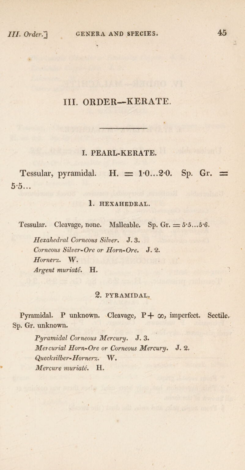 III. ORDER—KERATE. I. PEARl-KERATE. Tessular, pyramidal H. — 1*0..*2*0* Sp. Gr. =s 5*5... 1. HEXAHEDRAL. Tessular. Cleavage, none. Malleable. Sp. Gr. == 5*5...5*6* Hexahedral Corneous Silver. J. 3. Corneous Silver-Ore or Horn-Ore. J. 2. Hornerz. W. Argent muriate. H. 2. PYRAMIDAL. Pyramidal. P unknown. Cleavage, P-f° oo, imperfect. Sectile* Sp. Gr. unknown. Pyramidal Corneous Mercury. J, 3. Mercurial Horn-Ore or Corneous Mercury. J, 2. \ Quecksilber- Hornerz. W. Mercure muriate. H.