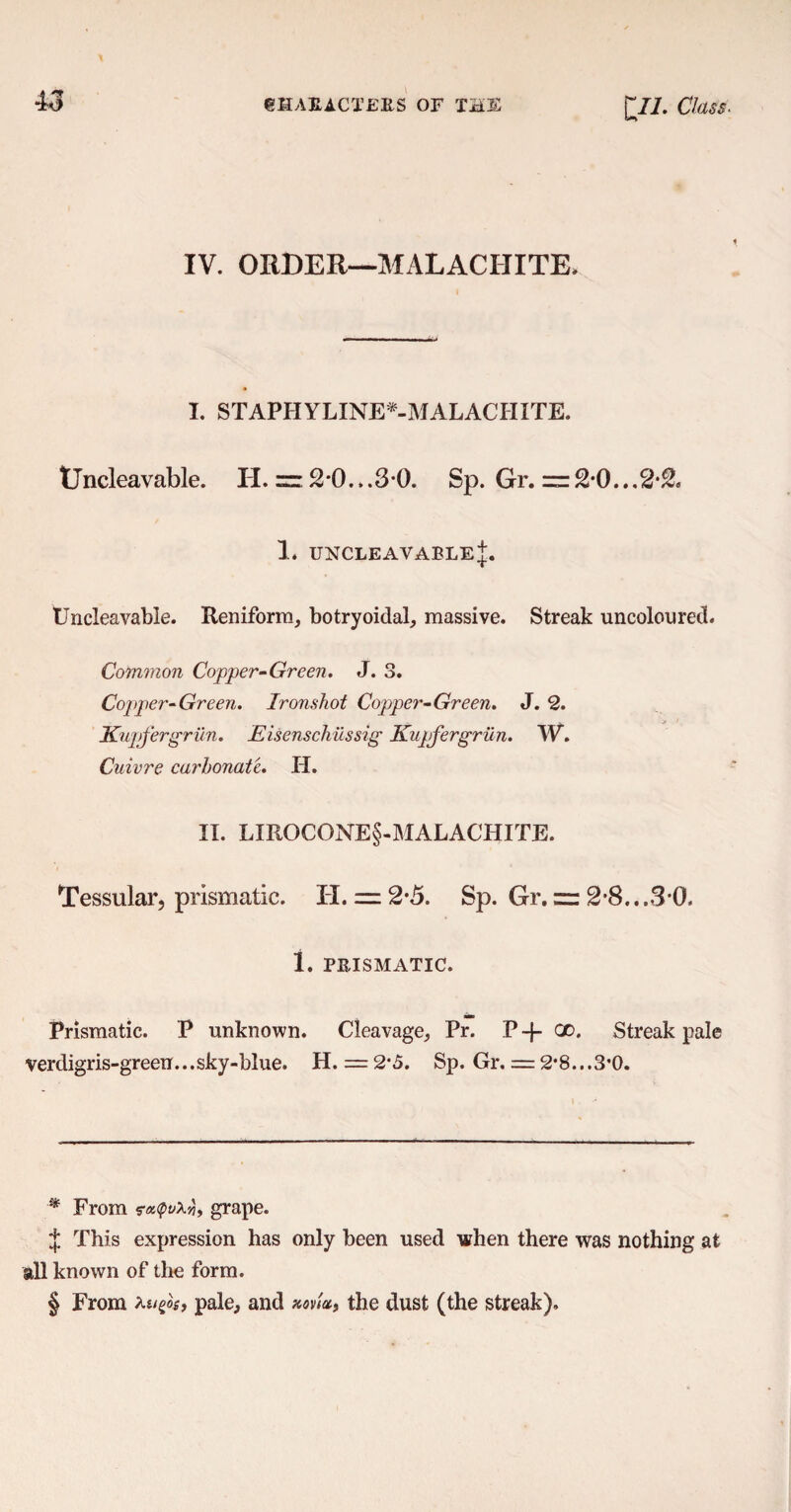43 IV. ORDER—MALACHITE* I. STAPH YLINE*-MALACIIXTE. tjncleavable. H. = 2*0...3 0. Sp. Gr. ~2-0...2*2. 1. uncleavableJ. Uncleavable. Reniform, botryoidal, massive. Streak uncoloured. Common Copper-Green. J. 3. Copper-Green. Ironshot Copper-Green. J. 2. Kujtfergrun. Eisenschiissig Kupfergrun. W. Cuivre carbonate. H. II. LIROCONE§-MALACHITE. Tessular, prismatic. IT. = 2*5. Sp. Gr. = 2'8...3*0. 1. PRISMATIC. Prismatic. P unknown. Cleavage, Pr. P -J- 20« Streak pale verdigris-green...sky-blue. H. = 2*5. Sp. Gr. = 2*8...3*0. ■* From ra<pv\yj, grape. J This expression has only been used when there was nothing at all known of the form. § From ku^oi, pale, and the dust (the streak).
