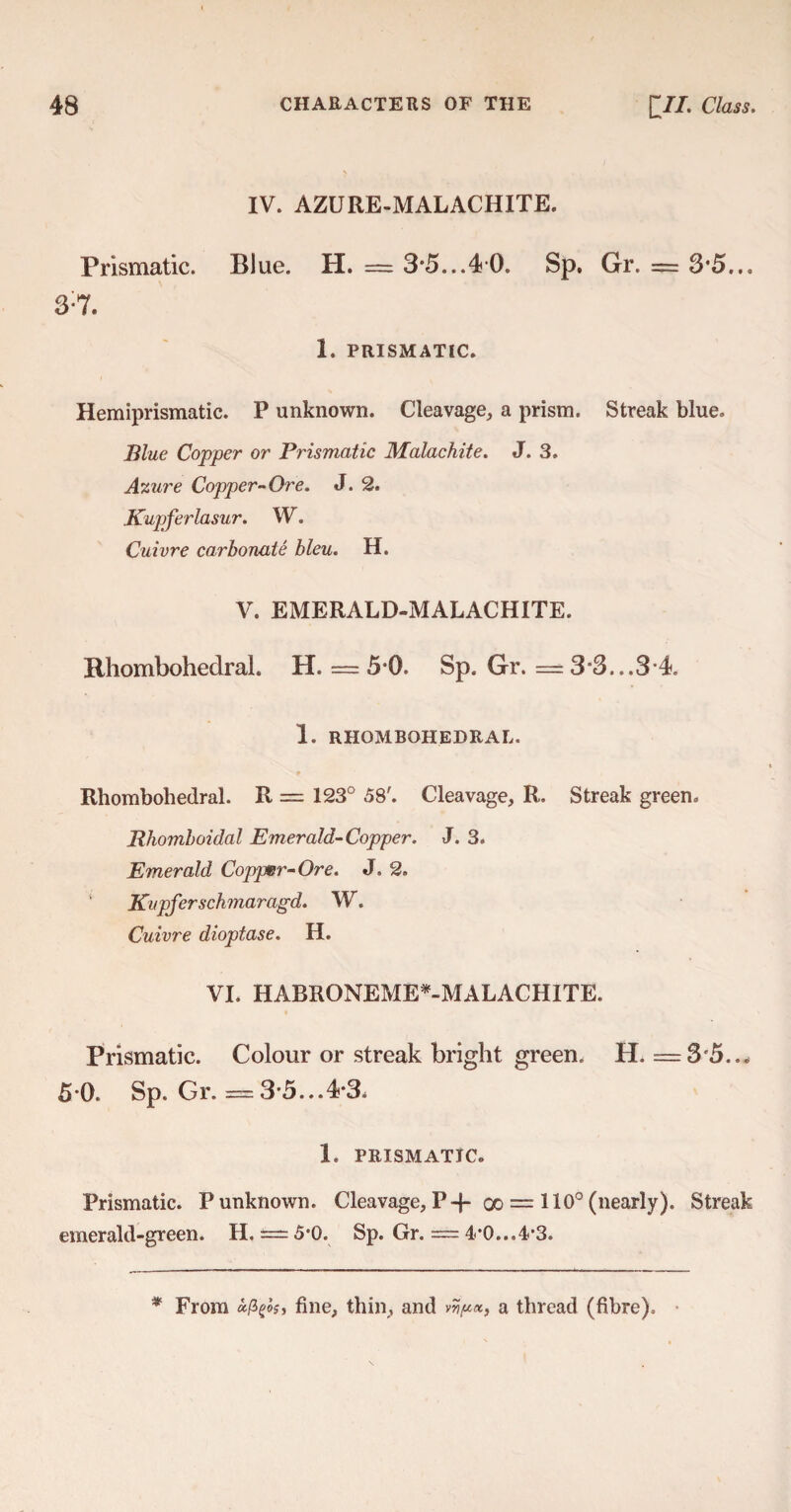 IV. AZURE-MALACHITE. Prismatic. Blue. H. = 3*5...40. Sp, Gr. = 3*5... 3:7. 1. PRISMATIC. Hemiprismatic. P unknown. Cleavage, a prism. Streak blue. Blue Copper or Prismatic Malachite. J. 3. Azure Copper-Ore. J. 2. Kupferlasur. W. Cuivre carbonate bleu. H. V. EMERALD-MALACHITE. Rhombohedral. XL = 50- Sp. Gr. == 3*3...3 4. 1. RHOMBOHEDRAL. Rhombohedral. R = 123° 58'. Cleavage, R. Streak green. Rhomboidal Emerald-Copper. J. 3. Emerald Copper-Ore. J. 2. ’ Kupferschmaragd. W. Cuivre dioptase. H. VI. HABRONEME*-MALACHITE. Prismatic. Colour or streak bright green. H. =3*5... 5*0. Sp. Gr. = 3*5...4*3. 1. PRISMATIC. Prismatic. P unknown. Cleavage, P-f- qo = 110° (nearly). Streak emerald-green. H. = 5*0. Sp. Gr. = 4*0...4*3. * From &(*&, fine, thin, and a thread (fibre).