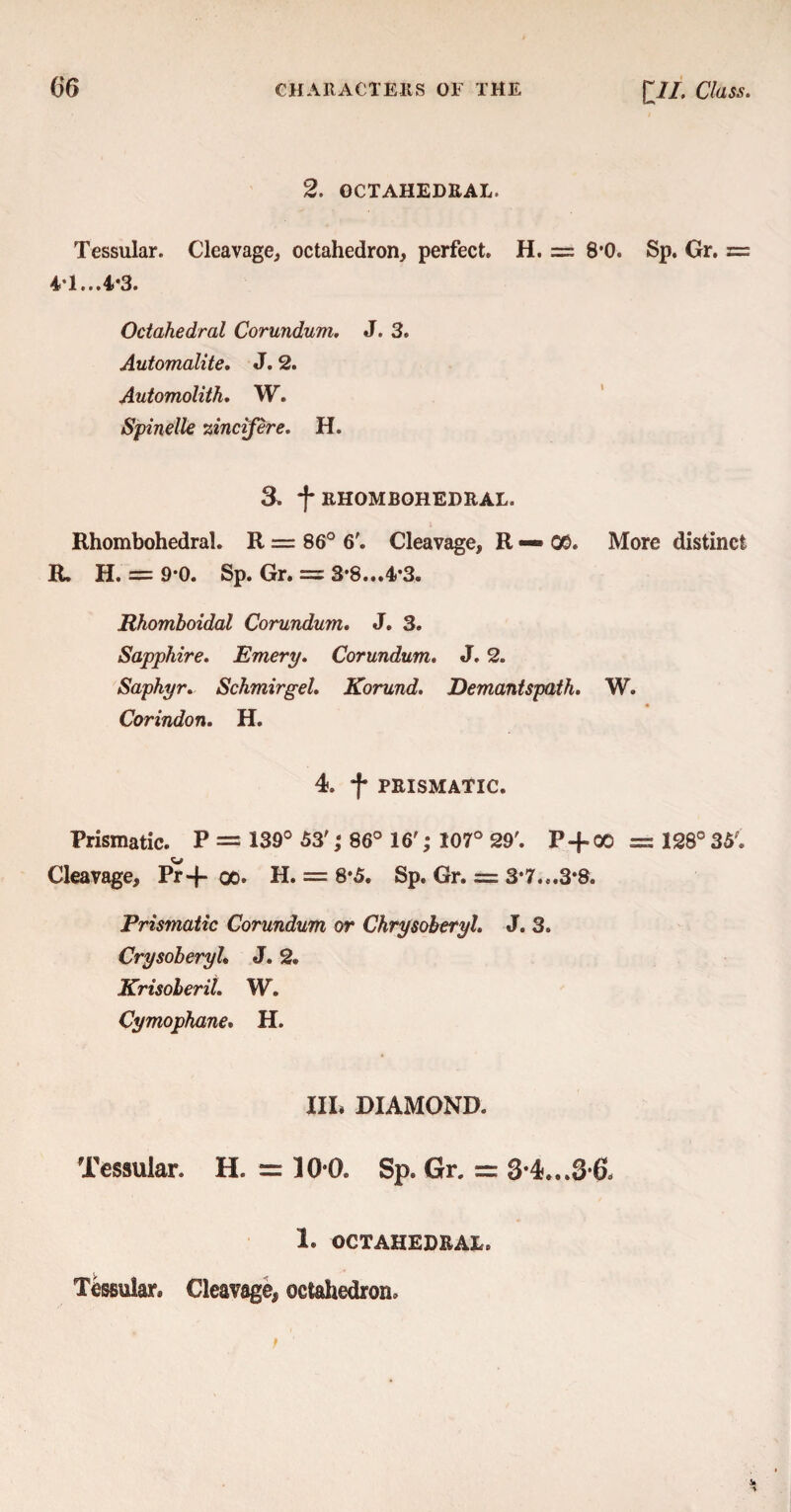 2. OCTAHEDRAL. Tessular. Cleavage, octahedron, perfect. H. = 8*0. Sp. Gr. = 4*1...4*3. Octahedral Corundum. J. 3. Automalite. J. 2. Automolith. W. Spinelle zincifere. H. 3. f RHOMBOHEDRAL. Rhombohedral. R — 86° 6'. Cleavage, R — 05. More distinct R. H. = 9*0. Sp. Gr. — 3*8...4*3. Rhomboidal Corundum. J. 3. Sapphire. Emery. Corundum. J. 2. Sapkyr. Schmirgel. Korund. Demantspath. W. « Corindon. H. 4. f PRISMATIC. Prismatic. P = 139° 53'; 86° 16'; 107° 29'. P + 00 = 128° 35'. Cleavage, Pr+ qo. H. — 8*5. Sp, Gr. = 3*7...3*8. Prismatic Corundum or ChrysoberyL J. 3. Crysoberyl* J. 2. Krisoberil. W. Cymophane. H. Ill* DIAMOND. Tessular. H. = 10*0. Sp. Gr. = 3*4...3*6, 1. OCTAHEDRAL. Tessular, Cleavage, octahedron.
